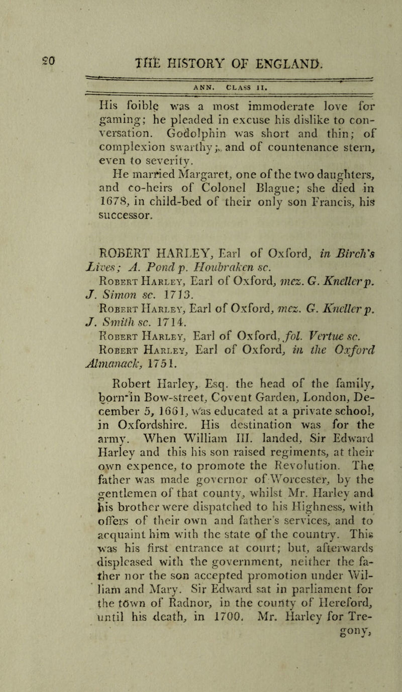 ANN. CLASS II. His foible was a most immoderate love for gaming; he pleaded in excuse his dislike to con- versation. Godolpnin was short and thin; of complexion swarthy and of countenance stern, even to severity. He married Margaret, one of the two daughters, and co-heirs of Colonel Blague; she died in 1678, in child-bed of their only son Francis, his successor. ROBERT HARLEY, Earl of Oxford, in Birch's Lives; A. Pond p. Houbraken sc. Robert Harley, Earl of Oxford, mez. G. Kncllcrp. J. Simon sc. 1713. Robert Harley, Earl of Oxford, mez. G. Kncllcrp. J. Smith sc. 1714. Robert Harley, Earl of Oxford, fol. Vertnesc. Robert Harley, Earl of Oxford, in the Oxford Almanack, 1751. Robert Harley, Esq. the head of the family, bonrin Bow-street, Covent Garden, London, De- cember 5, 1661, Was educated at a private school, in Oxfordshire. His destination was for the army. When William III. landed. Sir Edward Harley and this his son raised regiments, at their own expence, to promote the Revolution. The father was made governor of Worcester, by the gentlemen of that county, whilst Mr. Harley and bis brother were dispatched to his Highness, with offers of their own and father’s services, and to acquaint him with the state of the country. This was his first entrance at court; but, afterwards displeased with the government, neither the fa- ther nor the son accepted promotion under Wil- liam and Mary. Sir Edward sat in parliament for the t6wn of Radnor, in the county of Hereford, until his death, in 1700. Mr. Harley for Tre- go nv,