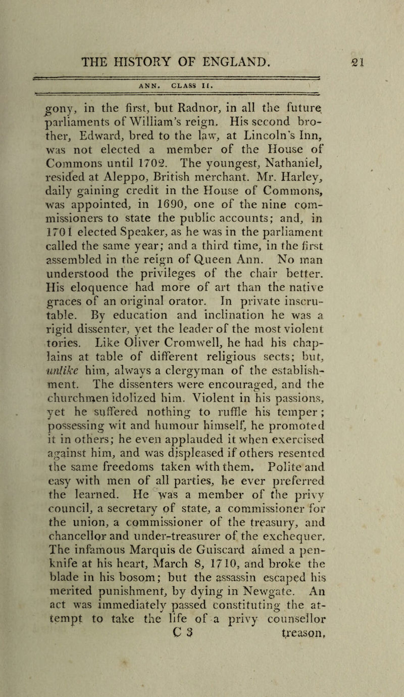 ANN. CLASS II. jgony, in the first, but Radnor, in all the future parliaments of William’s reign. His second bro- ther, Edward, bred to the law, at Lincoln’s Inn, was not elected a member of the House of Commons until 1702. The youngest, Nathaniel, resided at Aleppo, British merchant. Mr. Harley, daily gaining credit in the House of Commons, was appointed, in 1690, one of the nine com- missioners to state the public accounts; and, in 1701 elected Speaker, as he was in the parliament called the same year; and a third time, in the first assembled in the reign of Queen Ann. No man understood the privileges of the chair better. His eloquence had more of art than the native graces of an original orator. In private inscru- table. By education and inclination he was a rigid dissenter, yet the leader of the most violent tories. Like Oliver Cromwell, he had his chap- lains at table of different religious sects; but, unlike him, always a clergyman of the establish- ment. The dissenters were encouraged, and the churchmen idolized him. Violent in his passions, yet he suffered nothing to ruffle his temper; possessing wit and humour himself, he promoted it in others; he even applauded it when exercised against him, and was displeased if others resented the same freedoms taken with them. Polite and easy with men of all parties, he ever preferred the learned. He was a member of the privy council, a secretary of state, a commissioner for the union, a commissioner of the treasury, and chancellor and under-treasurer of the exchequer. The infamous Marquis de Guiscard aimed a pen- knife at his heart, March 8, 1710, and broke the blade in his bosom; but the assassin escaped his merited punishment, by dying in Newgate. An act was immediately passed constituting the at- tempt to take the life of a privy counsellor C 3 treason,