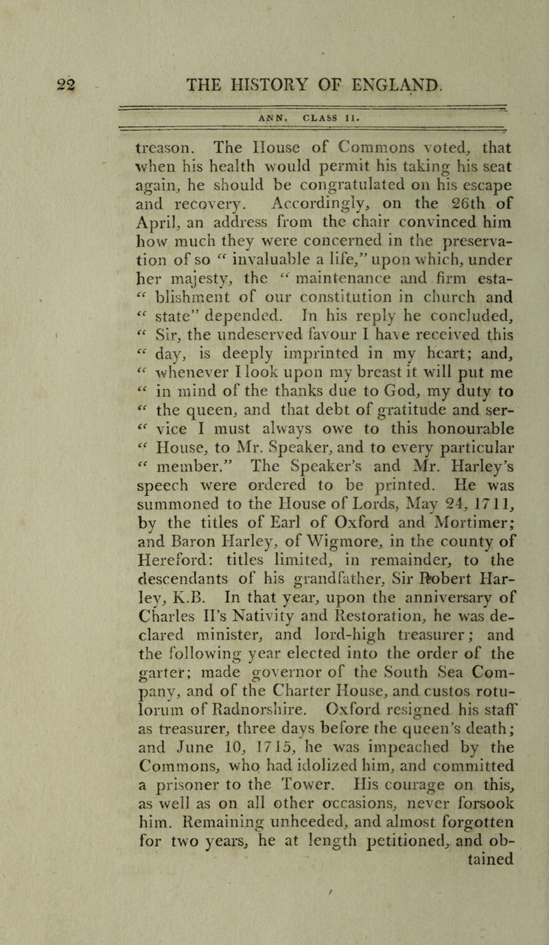ANN. CLASS II. treason. The House of Commons voted, that when his health would permit his taking his seat again, he should be congratulated on his escape and recovery. Accordingly, on the 26th of April, an address from the chair convinced him how much they were concerned in the preserva- tion of so “ invaluable a life,” upon which, under her majesty, the <<r maintenance and firm esta- “ blishment of our constitution in church and “ state” depended. In his reply he concluded, “ Sir, the undeserved favour I ha\e received this “ day, is deeply imprinted in my heart; and, “ whenever I look upon my breast it will put me “ in mind of the thanks due to God, my duty to “ the queen, and that debt of gratitude and ser- vice I must always owe to this honourable House, to Mr. Speaker, and to every particular member.” The Speaker’s and Mr. Harley’s speech were ordered to be printed. He was summoned to the House of Lords, May 24, 1711, by the titles of Earl of Oxford and Mortimer; and Baron Harley, of Wigmore, in the county of Hereford: titles limited, in remainder, to the descendants of his grandfather. Sir Robert Har- ley, K.B. In that year, upon the anniversary of Charles II’s Nativity and Restoration, he was de- clared minister, and lord-high treasurer; and the following year elected into the order of the garter; made governor of the South Sea Com- pany, and of the Charter House, and custos rotu- lorum of Radnorshire. Oxford resigned his staff as treasurer, three days before the queen’s death; and June 10, 1715, he was impeached by the Commons, who had idolized him, and committed a prisoner to the Tower. His courage on this, as well as on all other occasions, never forsook him. Remaining unheeded, and almost forgotten for two years, he at length petitioned, and ob- tained