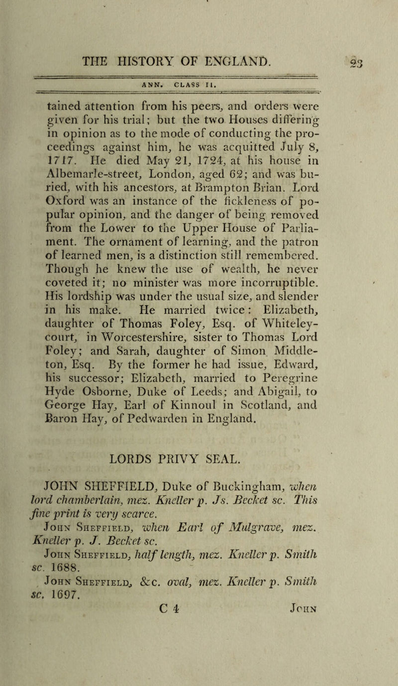 ANN. CLASS II. tained attention from his peers, and orders were given for his trial; blit the two Houses differing in opinion as to the mode of conducting the pro- ceedings against him, he was acquitted July 8, 1717. He died May 21, 1724, at his house in Albemarle-street, London, aged 62; and was bu- ried, with his ancestors, at Brampton Brian. Lord Oxford was an instance of the fickleness of po- pular opinion, and the danger of being removed from the Lower to the Upper House of Parlia- ment. The ornament of learning, and the patron of learned men, is a distinction still remembered. Though he knew the use of wealth, he never coveted it; no minister was more incorruptible. His lordship was under the usual size, and slender in his make. He married twice: Elizabeth, daughter of Thomas Foley, Esq. of Whiteley- court, in Worcestershire, sister to Thomas Lord Foley ; and Sarah, daughter of Simon Middle- ton, Esq. By the former he had issue, Edward, his successor; Elizabeth, married to Peregrine Hyde Osborne, Duke of Leeds; and Abigail, to George Hay, Earl of Kinnoul in Scotland, and Baron Hay, of Pedwarden in England. LORDS PRIVY SEAL. JOHN SHEFFIELD, Duke of Buckingham, when lord chamberlain, mez. Kneller p. Js. Bechet sc. This fine print is very scarce. John Sheffield, when Earl of Mulgrave, mez. Kneller p. J. Bechet sc. John Sheffield, half length, mez. Kneller p. Smith sc. 1688. John Sheffield, &amp;c. oval, mez. Kneller p. Smith sc. 1697. C 4 John