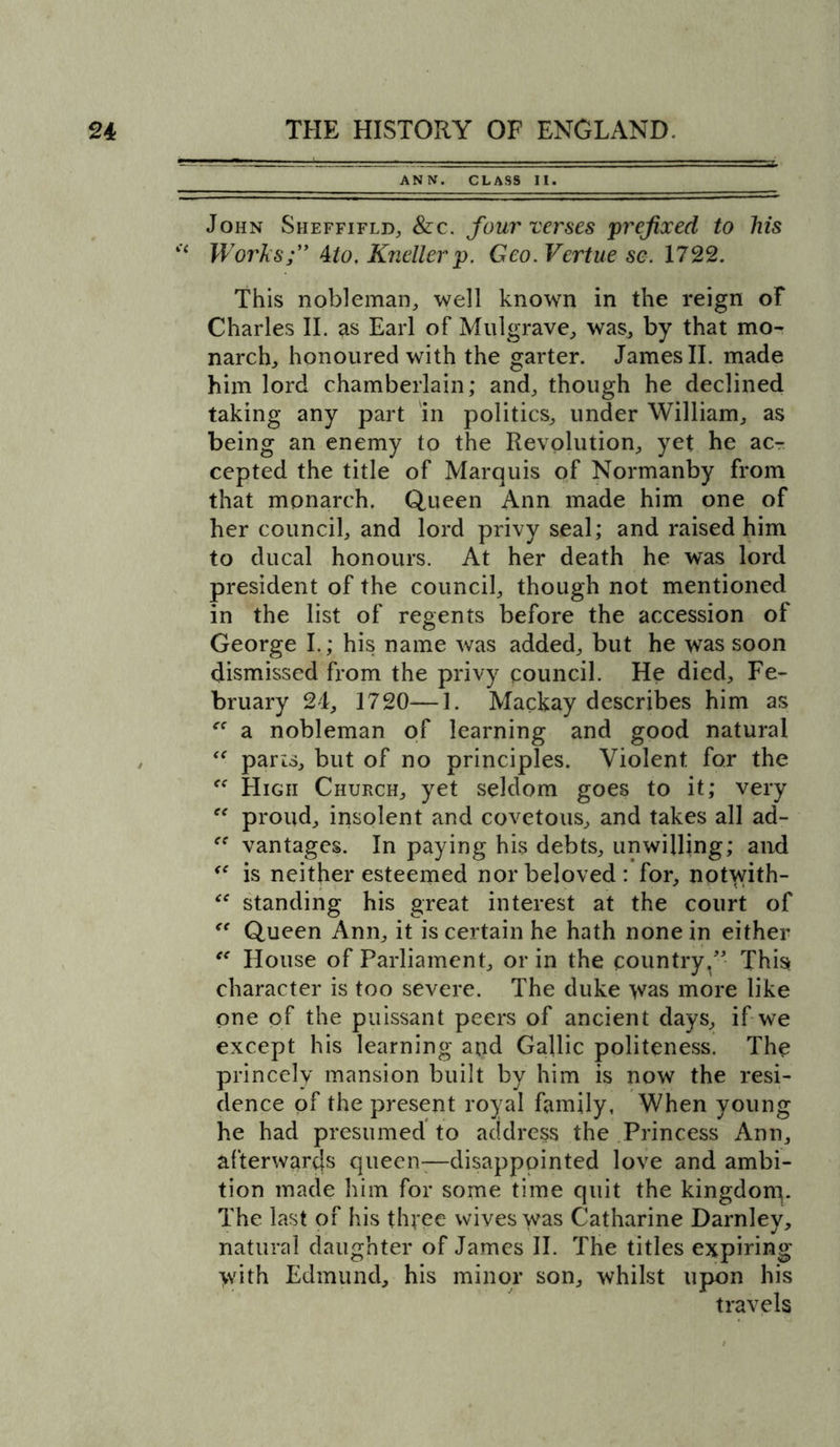 ANN. CLASS II. John Sheffifld, &amp;c. four verses prefixed to his “ Works;” Mo, Knellerp. Geo. Vertue sc. 1722. This nobleman, well known in the reign of Charles II. as Earl of Mulgrave, was, by that mo- narch, honoured with the garter. James II. made him lord chamberlain; and, though he declined taking any part in politics, under William, as being an enemy to the Revolution, yet he acr cepted the title of Marquis of Normanby from that monarch. Queen Ann made him one of her council, and lord privy seal; and raised him to ducal honours. At her death he was lord president of the council, though not mentioned in the list of regents before the accession of George I.; his name was added, but he was soon dismissed from the privy council. He died, Fe- bruary 24, 1720—1. Mackay describes him as a nobleman of learning and good natural <f parts, but of no principles. Violent for the High Church, yet seldom goes to it; very “ proud, insolent and covetous, and takes all ad- ff vantages. In paying his debts, unwilling; and is neither esteemed nor beloved: for, notwith- “ standing his great interest at the court of “ Queen Ann, it is certain he hath none in either ee House of Parliament, or in the country,”- This character is too severe. The duke >vas more like one of the puissant peers of ancient days, if we except his learning and Gallic politeness. The princely mansion built by him is now the resi- dence of the present royal family, When young he had presumed to address the Princess Ann, afterwards queen-—disappointed love and ambi- tion made him for some time quit the kingdom. The last of his three wives was Catharine Darnley, natural daughter of James II. The titles expiring >vith Edmund, his minor son, whilst upon his travels