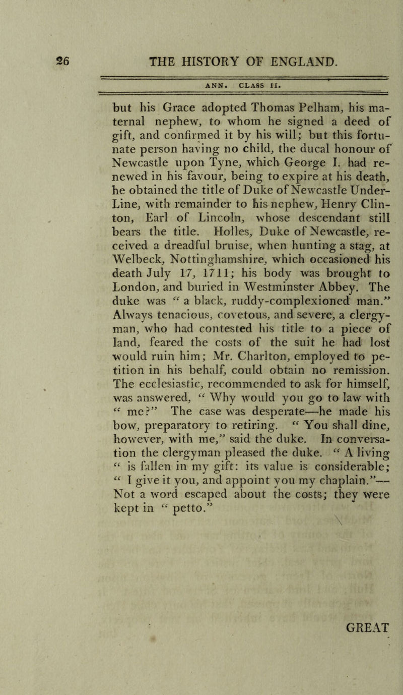 ANN. CLASS II. but his Grace adopted Thomas Pelham, his ma- ternal nephew, to whom he signed a deed of gift, and confirmed it by his will; but this fortu- nate person having no child, the ducal honour of Newcastle upon Tyne, which George I. had re- newed in his favour, being to expire at his death, he obtained the title of Duke of Newcastle Under- Line, with remainder to his nephew, Henry Clin- ton, Earl of Lincoln, whose descendant still bears the title. Holies, Duke of Newcastle, re- ceived a dreadful bruise, when hunting a stag, at Welbeck, Nottinghamshire, which occasioned his death July 17, 1711; his body was brought to London, and buried in Westminster Abbey. The duke was “ a black, ruddy-complexioned man.” Always tenacious, covetous, and severe, a clergy- man, who had contested his title to a piece of land, feared the costs of the suit he had lost would ruin him; Mr. Charlton, employed to pe- tition in his behalf, could obtain no remission. The ecclesiastic, recommended to ask for himself, was answered, “ Why would you go to law with “ me?” The case was desperate—he made his bow, preparatory to retiring.  You shall dine, however, with me,” said the duke. In conversa- tion the clergyman pleased the duke. “ A living “ is fallen in my gift: its value is considerable; “ I give it you, and appoint you my chaplain.”™ Not a word escaped about the costs; they were kept in “ petto.”