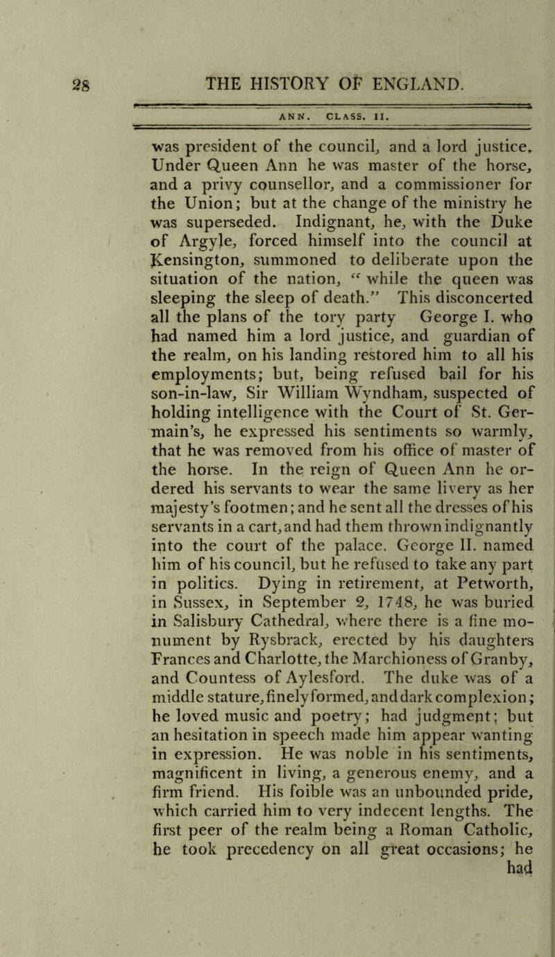 ANN. CLASS. II. was president of the council, and a lord justice. Under Queen Ann he was master of the horse, and a privy counsellor, and a commissioner for the Union; but at the change of the ministry he was superseded. Indignant, he, with the Duke of Argyje, forced himself into the council at JCensington, summoned to deliberate upon the situation of the nation, while the queen was sleeping the sleep of death/’ This disconcerted all the plans of the tory party George I. who had named him a lord justice, and guardian of the realm, on his landing restored him to all his employments; but, being refused bail for his son-in-law. Sir William Wyndham, suspected of holding intelligence with the Court of St. Ger- main’s, he expressed his sentiments so warmly, that he was removed from his office of master of the horse. In the reign of Queen Ann he or- dered his servants to wear the same livery as her majesty’s footmen; and he sent all the dresses of his servants in a cart, and had them thrown indignantly into the court of the palace. George II. named him of his council, but he refused to take any part in politics. Dying in retirement, at Petworth, in Sussex, in September 2, 1748, he was buried in Salisbury Cathedral, v/here there is a fine mo- nument by Rysbrack, erected by his daughters Frances and Charlotte, the Marchioness of Granby, and Countess of Aylesford. The duke was of a middle stature, finely formed, and dark complexion; he loved music and poetry; had judgment; but an hesitation in speech made him appear wanting in expression. He was noble in his sentiments, magnificent in living, a generous enemy, and a firm friend. His foible was an unbounded pride, which carried him to very indecent lengths. The first peer of the realm being a Roman Catholic, he took precedency on all great occasions; he
