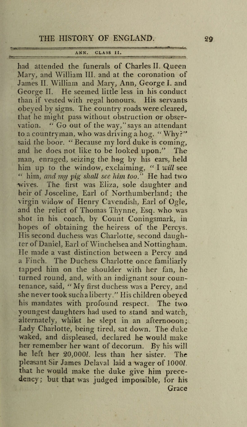 ANN. CLASS II. had attended the funerals of Charles II. Queen Mary, and William III. and at the coronation of James II. William and Mary, Ann, George I. and George II. He seemed little less in his conduct than if vested with regal honours. His servants obeyed by signs. The country roads were cleared, that he might pass without obstruction or obser- vation. “ Go out of the way,” says an attendant to a countryman, who was driving a hog. “ Why?” said the boor. “ Because my lord duke is coming, and he does not like to be looked upon.” The man, enraged, seizing the hog by his ears, held him up to the window, exclaiming, “ I will see “ him, and my pig shall see him too .” He had two wives. The first was Eliza, sole daughter and heir of Josceline, Earl of Northumberland; the virgin widow of Henry Cavendish, Earl of Ogle, and the relict of Thomas Thynne, Esq. who was shot in his coach, by Count Coningsmark, in hopes of obtaining the heiress of the Percys. His second duchess was Charlotte, second daugh- ter of Daniel, Earl ofWinchelsea and Nottingham. He made a vast distinction between a Percy and a Finch. The Duchess Charlotte once familiarly tapped him on the shoulder with her fan, he turned round, and, with an indignant sour coun- tenance, said, “ My first duchess was a Percy, and she never took such a liberty.” His children obeyed his mandates with profound respect. The two youngest daughters had used to stand and watch, alternately, whilst he slept in an afternooon; Lady Charlotte, being tired, sat down. The duke waked, and displeased, declared he would make her remember her want of decorum. By his will he left her 20,000/. less than her sister. The plea-sant Sir James Delaval laid a wager of 1000/. that he would make the duke give him prece- dency; but that was judged impossible, for his Grace