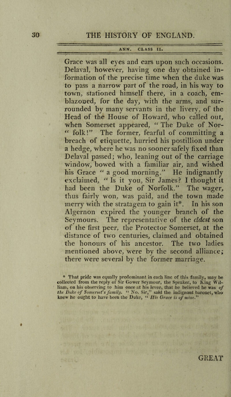 ANN. CLASS II. Grace was all eyes and ears upon such occasions. Delaval, however,, having one day obtained in- formation of the precise time when the duke was to pass a narrow part of the road, in his way to town, stationed himself there, in a coach, em- blazoned, for the day, with the arms, and sur- rounded by many servants in the livery, of the Head of the House of Howard, who called out, when Somerset appeared, “ The Duke of Nor-  folk!” The former, fearful of committing a breach of etiquette, hurried his postillion under a hedge, where he was no sooner safely fixed than Delaval passed; who, leaning out of the carriage window, bowed with a familiar air, and wished his Grace “ a good morning.” He indignantly exclaimed, “ Is it you. Sir James? I thought it had been the Duke of Norfolk.” The wager, thus fairly won, was paid, and the town made merry with the stratagem to gain it*. In his son Algernon expired the younger branch of the Seymours. The representative of the eldest son of the first peer, the Protector Somerset, at the distance of two centuries, claimed and obtained the honours of his ancestor. The two ladies mentioned above, were by the second alliance; there were several by the former marriage. * That pride was equally predominant in each line of this family, may be collected from the reply of Sir Gower Seymour, the Speaker, to King Wil- liam, on his observing to him once at his levee, that he believed he was of the Duke of Somerset's family. “ No. Sir,” said the indignant baronet, who knew he ought to have been the Duke, “ His Grace is of mine.”