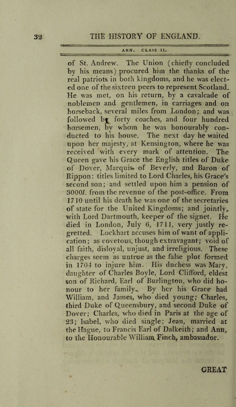 ANN. CLASS II. of St. Andrew. The Union (chiefly concluded by his means) procured him the thanks of the real patriots in both kingdoms, and he was elect- ed one of the sixteen peers to represent Scotland. He was met, on his return, by a cavalcade of noblemen and gentlemen, in carriages and on horseback, several miles from London; and was followed b^ forty coaches, and four hundred horsemen, by whom he was honourably con- ducted to his house. The next day he waited upon her majesty, at Kensington, where he was received with every mark of attention. The Queen gave his Grace the English titles of Duke of Dover, Marquis* of Beverly, and Baron of Rippon: titles limited to Lord Charles, his Grace’s second son; and settled upon him a pension of 3000L from the revenue of the post-office. From 1710 until his death he was one of the secretaries of state for the United Kingdoms; and jointly, with Lord Dartmouth, keeper of the signet. Lie died in London, July 6, 1711, very justly re- gretted. Lockhart accuses him of want of appli- cation; as covetous, though extravagant; void of all faith, disloyal, unjust, and irreligious. These charges seem as untrue as the false plot formed in 1704 to injure him His duchess was Mary, daughter of Charles Boyle, Lord Clifford, eldest son of Richard, Earl of Burlington, who did ho- nour to her family-. By her his Grace had William, and James, who died young; Charles, third Duke of Queensbury, and second Duke of Dover; Charles, who died in Paris at the age of 23; Isabel, who died single; Jean, married at the Hague, to Francis Earl of Dalkeith; and Ann, to the Honourable William Finch, ambassador.