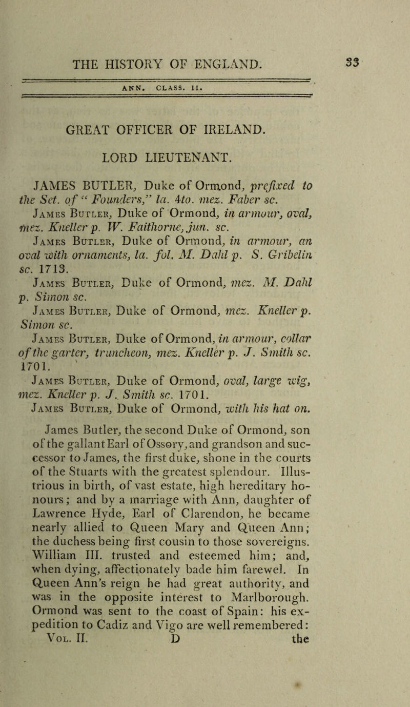 ANN. CLASS. II. GREAT OFFICER OF IRELAND. LORD LIEUTENANT. JAMES BUTLER, Duke of Ormond, prefixed to the Set. of “ Founders,” la. kto. mez. Faber sc. James Butler, Duke of Ormond, in armour, oval, mez. Kneller p. W. Faithorne, jim. sc. James Butler, Duke of Ormond, in armour, an oval With ornaments, la. fol. M. Dald p. S. Gribelin sc. 1713. James Butler, Duke of Ormond, mez. M. Dahl p. Simon sc. James Butler, Duke of Ormond, mez. Kneller p. Simon sc. James Butler, Duke of Ormond, in armour, collar of the garter, truncheon, mez. Kneller p. J. Smith sc. 1701. James Butler, Duke of Ormond, oval, large zvig, mez. Kneller p. J. Smith sc. 1701. James Butler, Duke of Ormond, with his hat on. James Butler, the second Duke of Ormond, son of the gallant Earl of Ossory,and grandson and suc- cessor to James, the first duke, shone in the courts of the Stuarts with the greatest splendour. Illus- trious in birth, of vast estate, high hereditary ho- nours ; and by a marriage with Ann, daughter of Lawrence Hyde, Earl of Clarendon, he became nearly allied to Queen Mary and Queen Ann; the duchess being first cousin to those sovereigns. William III. trusted and esteemed him; and, when dying, affectionately bade him farewel. In Queen Ann's reign he had great authority, and was in the opposite interest to Marlborough. Ormond was sent to the coast of Spain: his ex- pedition to Cadiz and Vigo arc well remembered: Vol. II, D the