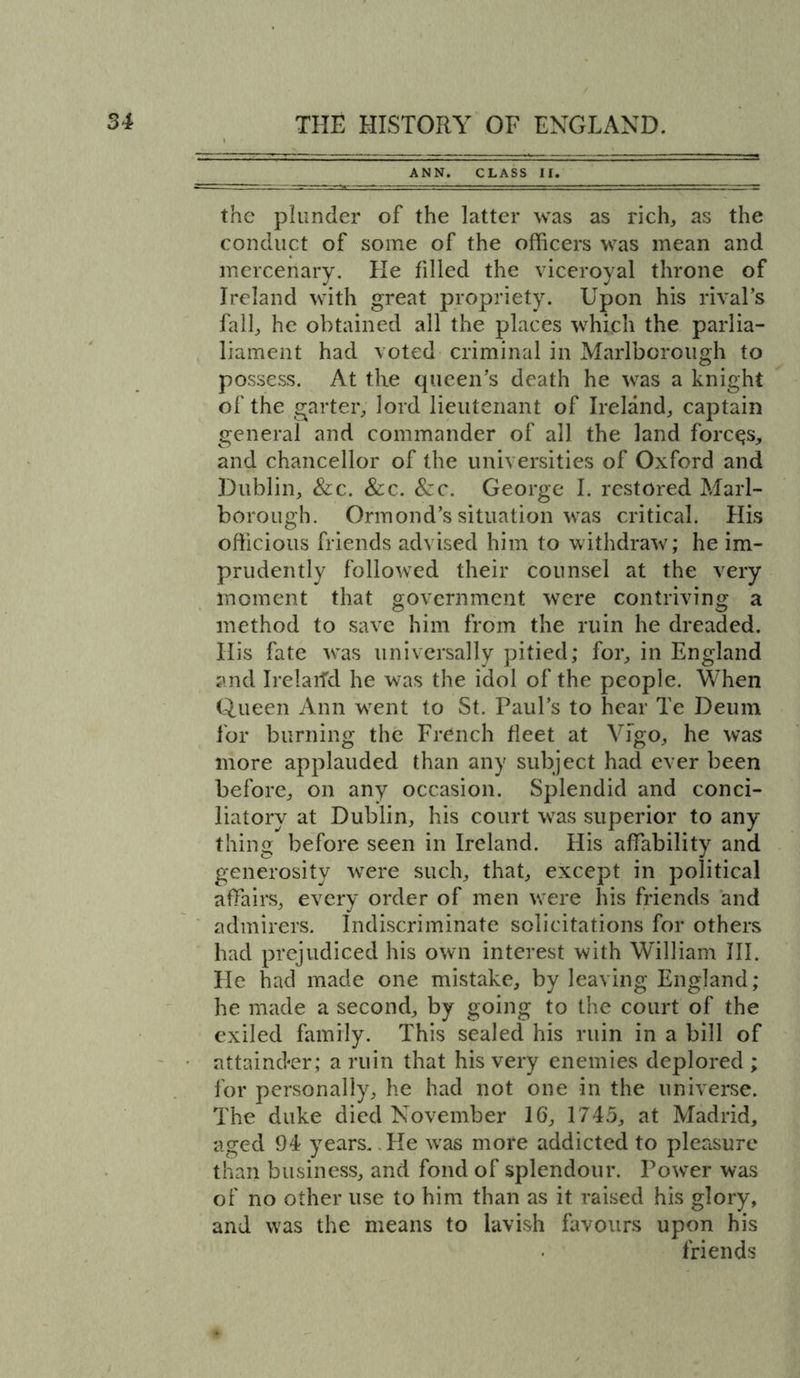 ANN. CLASS II. the plunder of the latter was as rich, as the conduct of some of the officers was mean and mercenary. He filled the viceroyal throne of Ireland with great propriety. Upon his rival’s fall, he obtained all the places which the parlia- liament had voted criminal in Marlborough to possess. At the queen’s death he was a knight of the garter, lord lieutenant of Ireland, captain general and commander of all the land forces, and chancellor of the universities of Oxford and Dublin, &amp;c. See. Sze. George I. restored Marl- borough. Ormond’s situation was critical. His officious friends advised him to withdraw; he im- prudently followed their counsel at the very moment that government were contriving a method to save him from the ruin he dreaded. His fate was universally pitied; for, in England and Irelarfd he was the idol of the people. When Queen Ann went to St. Paul’s to hear Te Deum for burning the French fleet at Vigo, he was more applauded than any subject had ever been before, on any occasion. Splendid and conci- liatory at Dublin, his court was superior to any thing before seen in Ireland. His affability and generosity were such, that, except in political affairs, every order of men were his friends and admirers. Indiscriminate solicitations for others had prejudiced his own interest with William III. He had made one mistake, by leaving England; he made a second, by going to the court of the exiled family. This sealed his ruin in a bill of attainder; a ruin that his very enemies deplored ; for personally, he had not one in the universe. The duke died November 16, 1745, at Madrid, aged 94 years. He wras more addicted to pleasure than business, and fond of splendour. Power was of no other use to him than as it raised his glory, and was the means to lavish favours upon his friends