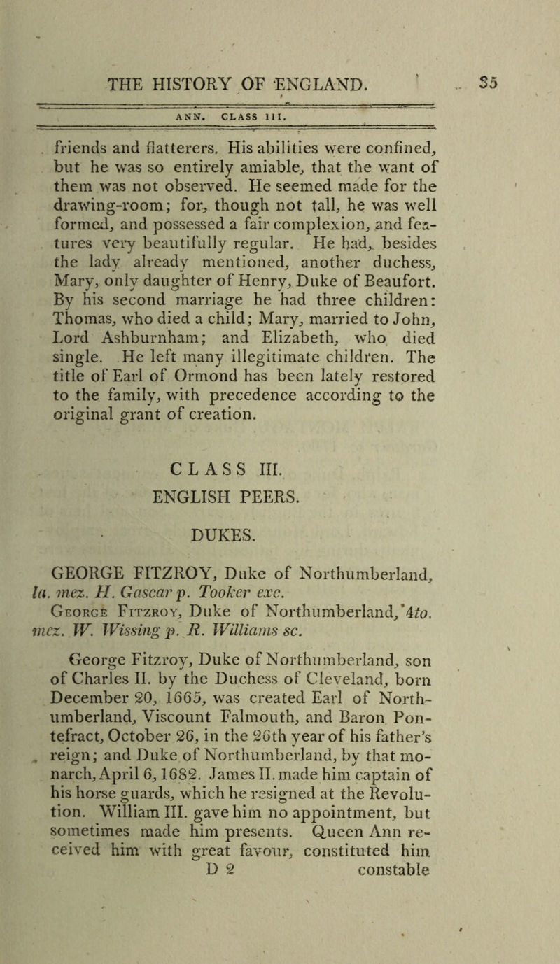 ANN. CLASS 111. friends and flatterers. His abilities were confined, but he was so entirely amiable, that the want of them was not observed. He seemed made for the drawing-room; for, though not tall, he was well formed, and possessed a fair complexion, and fea- tures very beautifully regular. He had, besides the lady already mentioned, another duchess, Mary, only daughter of Henry, Duke of Beaufort. By his second marriage he had three children: Thomas, who died a child; Mary, married to John, Lord Ashburnham; and Elizabeth, who died single. He left many illegitimate children. The title of Earl of Ormond has been lately restored to the family, with precedence according to the original grant of creation. CLASS III. ENGLISH PEERS. DUKES. GEORGE FITZROY, Duke of Northumberland, la. mez. H. Gascar p. Tooker exc. George Fitzroy, Duke of Northumberland, mez. W. Wissing p. R. Williams sc. George Fitzroy, Duke of Northumberland, son of Charles II. by the Duchess of Cleveland, born December 20, 1665, was created Earl of North- umberland, Viscount Falmouth, and Baron Pon- tefract, October 26, in the 26th year of his father’s reign; and Duke of Northumberland, by that mo- narch, April 6,1682. James II. made him captain of his horse guards, which he resigned at the Revolu- tion. William III. gave him no appointment, but sometimes made him presents. Queen Ann re- ceived him with great favour, constituted him D 2 constable