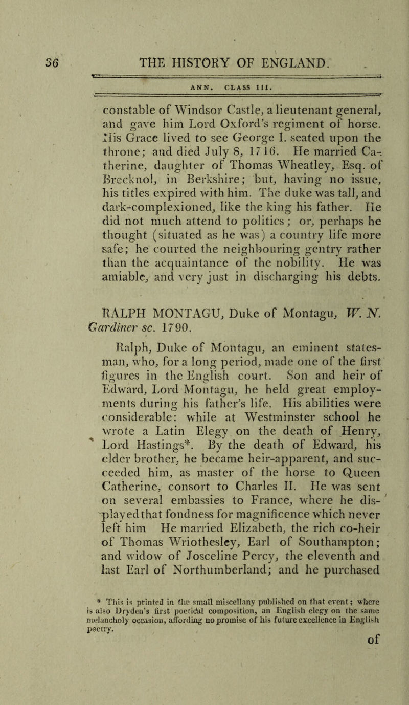ANN. CLASS III. constable of Windsor Castle, a lieutenant general, and gave him Lord Oxford’s regiment of horse. His Grace lived to see George I. seated upon the throne; and died July 8, 1716. He married Ca- therine, daughter of Thomas Wheatley, Esq. of Brecknol, in Berkshire; but, having no issue, his titles expired with him. The duke was tall, and dark-complexioned, like the king his father. He did not much attend to politics; or, perhaps he thought (situated as he was) a country life more safe; he courted the neighbouring gentry rather than the acquaintance of the nobility. He was amiable, and very just in discharging his debts. RALPH MONTAGU, Duke of Montagu, W. N. Gardiner sc. 1790. Ralph, Duke of Montagu, an eminent states- man, who, fora long period, made one of the first figures in the English court. Son and heir of Edward, Lord Montagu, he held great employ- ments during his father’s life. His abilities were considerable: while at Westminster school he wrote a Latin Elegy on the death of Henry, Lord Hastings*. By the death of Edward, his elder brother, he became heir-apparent, and suc- ceeded him, as master of the horse to Queen Catherine, consort to Charles II. He was sent on several embassies to France, where he dis- played that fondness for magnificence which never left him He married Elizabeth, the rich co-heir of Thomas Wriothesley, Earl of Southampton; and widow of Josceline Percy, the eleventh and last Earl of Northumberland; and he purchased * This is printed in the small miscellany published on that event; where is also Dryden’s first poefidal composition, an English elegy on the same melancholy occasion, affording no promise of his future excellence in English poetry. of