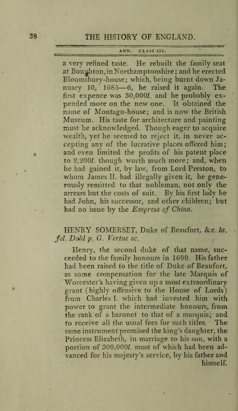 ANN. CLASS III. a very refined taste. He rebuilt the family seat at Bou^hton,inNorthamptonshire; and he erected Bloomsbury-house; which, being burnt down Ja- nuary 10, 1685—6, he raised it again. The first expence was 30,000/. and he probably ex- pended more on the new one. It obtained the name of Montagu-house; and is now the British Museum. His taste for architecture and painting must be acknowledged. Though eager to acquire wealth, yet he seemed to reject it, in never ac- cepting any of the lucrative place's offered him; and even limited the profits of his patent place to 2,200/. though worth much more; and, when he had gained it, by law, from Lord Preston, to whom James II. had illegally given it, he gene- rously remitted to that nobleman, not only the arrears but the costs of suit. By his first lady he had John, his successor, and other children; but had no issue by the Empress of China. HENRY SOMERSET, Duke of Beaufort, &amp;c. la. fol. Dahl p. G. Vertue sc. Henry, the second duke of that name, suc- ceeded to the family honours in 1699. His father had been raised to the title of Duke of Beaufort, as some compensation for the late Marquis of Worcester’s having given up a most extraordinary grant (highly offensive to the House of Lords) from Charles I. which had invested him with power to grant the intermediate honours, from the rank of a baronet to that of a marquis; and to receive all the usual fees for such titles. The same instrument promised the king’s daughter, the Princess Elizabeth, in marriage to his son, with a portion of 300,000/. most of which had been ad- vanced for his majesty’s service, by his father and himself,