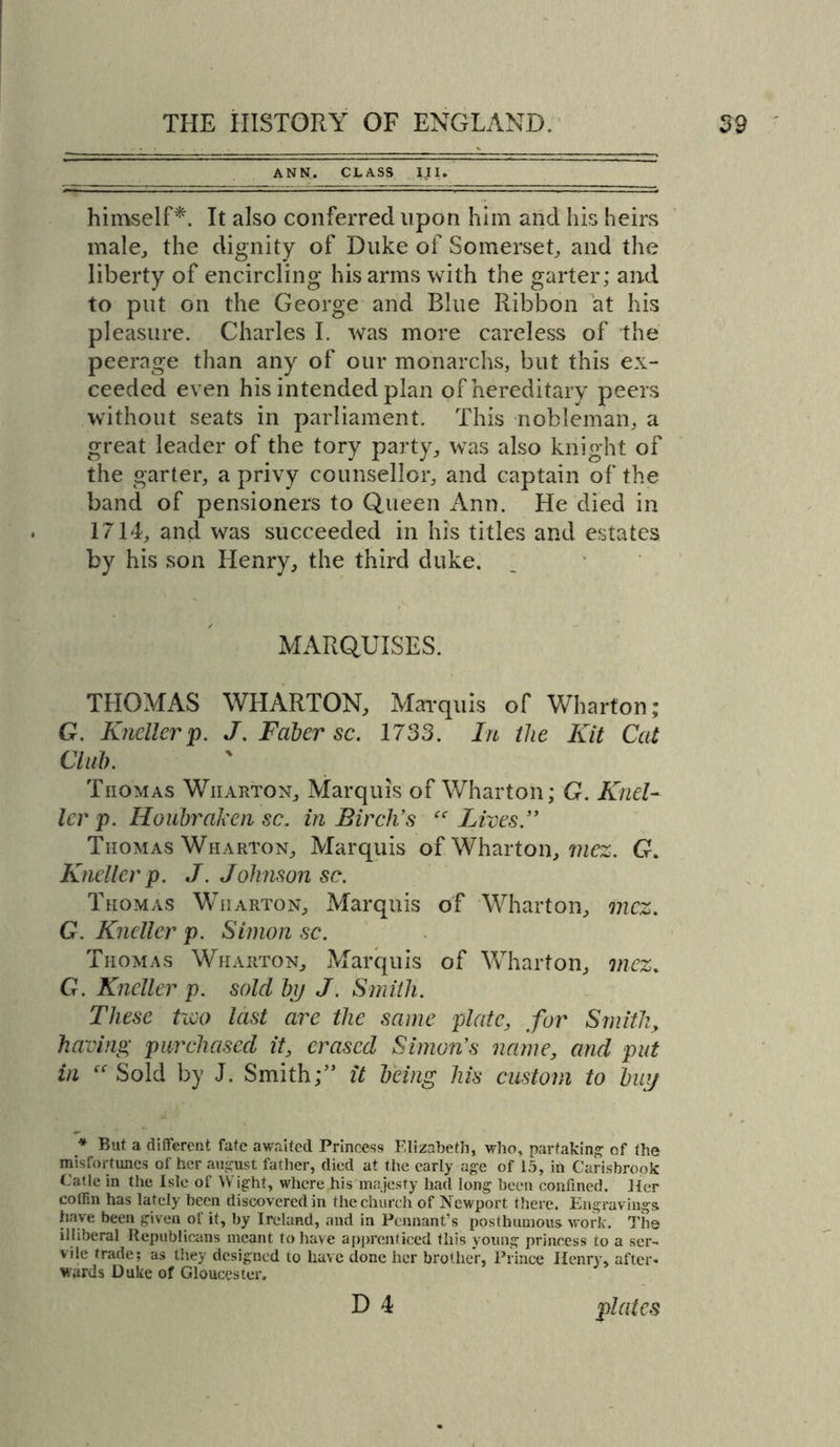 ANN. CLASS IJI. himself*. It also conferred upon him and his heirs male, the dignity of Duke of Somerset, and the liberty of encircling his arms with the garter; and to put on the George and Blue Ribbon at his pleasure. Charles I. was more careless of the peerage than any of our monarchs, but this ex- ceeded even his intended plan of hereditary peers without seats in parliament. This nobleman, a great leader of the tory party, wTas also knight of the garter, a privy counsellor, and captain of the band of pensioners to Queen Ann. He died in 1714, and was succeeded in his titles and estates by his son Henry, the third duke. MARQUISES. THOMAS WHARTON, Marquis of Wharton; G. Kneller p. J. Faber sc. 1733. In the Kit Cat Club. Tiiomas Wiiarton, Marquis of Wharton; G. Knel- ler p. Houbraken sc. in Birch’s cc Lives ” Thomas Wharton, Marquis of Wharton, mez. G. Kneller p. J. Johnson sc. Thomas Wharton, Marquis of Wharton, mcz. G. Kneller p. Simon sc. Thomas Wharton, Marquis of Wharton, mcz. G. Kneller p. sold bp J. Smith. These two last are the same plate, for Smith, having purchased it, erased Simon’s name, and put in “ Sold by J. Smith;” it being his custom to hup * But a different fate awaited Princess Elizabeth, who, partaking of the misfortunes of her august father, died at the early age of 15, in Carisbrook Catle in the Isle of VV ight, where his majesty had long been confined. Her cotF.n has lately been discovered in the church of Newport there. Engravings, have been given ol it, by Ireland, and in Pennant’s posthumous work. The illiberal Republicans meant to have apprenticed this young princess to a ser- vile trade; as they designed to have done her brother, Prince Ilenry, after- wards Duke of Gloucester. D 4 plates