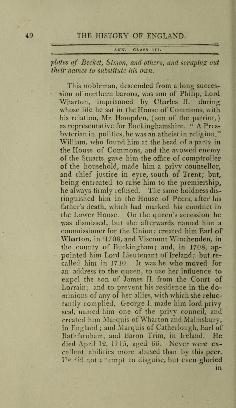 ^ ANN. CLASS III. plates of Bcckct, Simon, and others, and scraping out their names to substitute his own. This nobleman, descended from a long succes- sion of northern barons, was son of Philip, Lord Wharton, imprisoned by Charles II. during whose life he sat in the House of Commons, with his relation, Mr. Hampden, (son of the patriot,) as representative for Buckinghamshire. “ A Pres- byterian in politics, he was an atheist in religion. William, who found him at the head of a party in the House of Commons, and the avowed enemy of the Stuarts, gave him the office of comptroller of the household, made him a privy counsellor, and chief justice in eyre, south of Trent; but, being entreated to raise him to the premiership, he always firmly refused. The same boldness dis- tinguished him in the House of Peers, after his father’s death, which had marked his conduct in the Lower House. On the queen’s accession he was dismissed, but she afterwards named him a commissioner for the Union; created him Earl of Wharton, in 1706, and Viscount Winchenden, in the county of Buckingham; and, in 1708, ap- pointed him Lord Lieutenant of Ireland; but re- called him in 1710. It was he who moved for an address to the queen, to use her influence to expel the son of James II. from the Court of Lorrain; and to prevent his residence in the do- minions of any of her allies, with which she reluc- tantly complied. George I. made him lord privy seal, named him one of the privy council, and created him Marquis of Wharton and Malmsbury, in England ; and Marquis of Catherlough, Earl of Rathfarnham, and Baron Trim, in Ireland. Lie died April 12, 1715, aged 66. Never were ex- cellent abilities more abused than by this peer. I7p did not tempt to disguise, but even gloried