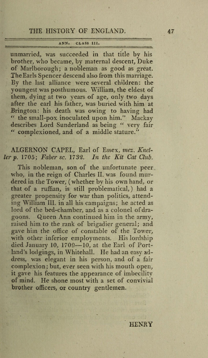 ANN. CLASS III. unmarried, was succeeded in that title by his brother, who became, by maternal descent, Duke of Marlborough ; a nobleman as good as great. The Earls Spencer descend also from this marriage. By the last alliance were several children: the youngest was posthumous. William, the eldest of them, dying at two years of age, only two days after the earl his father, was buried with him at Brington: his death was owing to having had the small-pox inoculated upon him.” Mackay describes Lord Sunderland as being  very fair “ complexioned, and of a middle stature.” ALGERNON CAPEL, Earl of Essex, mez. Knel- lev p. 1705; Faber sc. 1739. In the Kit Cat Club. This nobleman, son of the unfortunate peer who, in the reign of Charles II. was found mur- dered in the Tower, (whether by his own hand, or that of a ruffian, is still problematical,) had a greater propensity for war than politics, attend- ing William III. in all his campaigns; he acted as lord of the bed-chamber, and as a colonel of dra- goons. Queen Ann continued him in the army, raised him to the rank of brigadier general; and gave him the office of constable of the Tower, with other inferior employments. His lordship died January 10, 1709—10, at the Earl of Port- land’s lodgings, in Whitehall. He had an easy ad- dress, was elegant in his person, and of a fair complexion; but, ever seen with his mouth open, it gave his features the appearance of imbecility of mind. He shone most with a set of convivial brother officers, or country gentlemen. HENRY