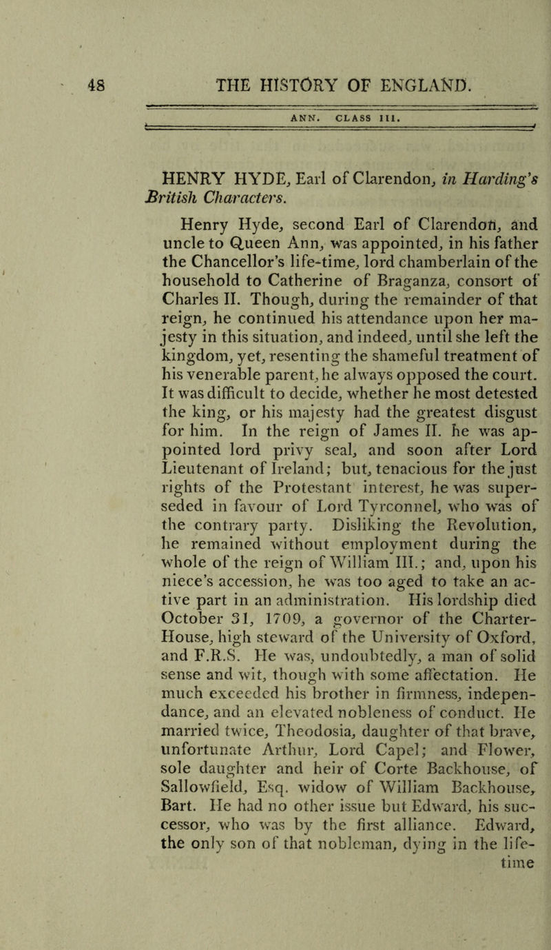 t ANN. CLASS III. HENRY HYDE, Earl of Clarendon, in Harding's British Characters. Henry Hyde, second Earl of Clarendofi, and uncle to Queen Ann, was appointed, in his father the Chancellor’s life-time, lord chamberlain of the household to Catherine of Braganza, consort of Charles II. Though, during the remainder of that reign, he continued his attendance upon her ma- jesty in this situation, and indeed, until she left the kingdom, yet, resenting the shameful treatment of his venerable parent, he always opposed the court. It was difficult to decide, whether he most detested the king, or his majesty had the greatest disgust for him. In the reign of James II. he was ap- pointed lord privy seal, and soon after Lord Lieutenant of Ireland; but, tenacious for the just rights of the Protestant interest, he was super- seded in favour of Lord Tyrconnel, who was of the contrary party. Disliking the Revolution, he remained without employment during the whole of the reign of William III.; and, upon his niece’s accession, he was too aged to take an ac- tive part in an administration. His lordship died October 31, 1709, a governor of the Charter- House, high steward of the University of Oxford, and F.R.S. He was, undoubtedly, a man of solid sense and wit, though with some affectation. He much exceeded his brother in firmness, indepen- dance, and an elevated nobleness of conduct. He married twice, Theodosia, daughter of that brave, unfortunate Arthur, Lord Capel; and Flowrer, sole daughter and heir of Corte Backhouse, of Sallowfield, Esq. widow of William Backhouse, Bart. lie had no other issue but Edward, his suc- cessor, who was by the first alliance. Edward, the only son of that nobleman, dying in the life- time
