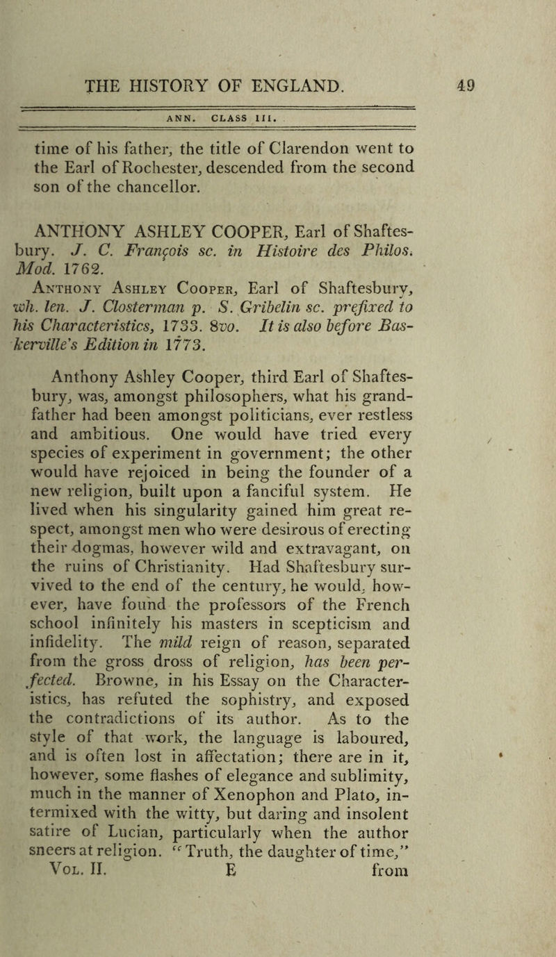 ANN. CLASS III. time of his father, the title of Clarendon went to the Earl of Rochester, descended from the second son of the chancellor. ANTHONY ASHLEY COOPER, Earl of Shaftes- bury. J. C. Francois sc. in Histoire des Philos. Mod. 1762. Anthony Ashley Cooper, Earl of Shaftesbury, wli. len. J. Closterman p. S. Gribelin sc. prefixed to his Characteristics, 1733. 8vo. It is also before Bas- le erville's Edition in 1773. Anthony Ashley Cooper, third Earl of Shaftes- bury, was, amongst philosophers, what his grand- father had been amongst politicians, ever restless and ambitious. One would have tried every species of experiment in government; the other would have rejoiced in being the founder of a new religion, built upon a fanciful system. He lived when his singularity gained him great re- spect, amongst men who were desirous of erecting their dogmas, however wild and extravagant, on the ruins of Christianity. Had Shaftesbury sur- vived to the end of the century, he would, how- ever, have found the professors of the French school infinitely his masters in scepticism and infidelity. The mild reign of reason, separated from the gross dross of religion, has been per- fected. Browne, in his Essay on the Character- istics, has refuted the sophistry, and exposed the contradictions of its author. As to the style of that work, the language is laboured, and is often lost in affectation; there are in it, however, some flashes of elegance and sublimity, much in the manner of Xenophon and Plato, in- termixed with the witty, but daring and insolent satire of Lucian, particularly when the author sneers at religion. ftr Truth, the daughter of time,” Vol. II. E from