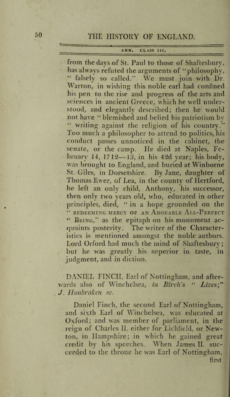 _____ ANN. CLASS 111. from the days of St. Paul to those of Shaftesbury, has always refuted the arguments of “philosophy, “ falsely so called/’ We must join with Dr. Warton, in wishing this noble earl had confined his pen to the rise and progress of the arts and sciences in ancient Greece, which he well under- stood, and elegantly described; then he would not have “blemished and belied his patriotism by “ writing against the religion of his country.” Too much a philosopher to attend to politics, his conduct passes unnoticed in the cabinet, the senate, or the camp. He died at Naples, Fe- bruary 14, 1712—13, in his 42d year; his body, was brought to England, and buried at Winborne St. Giles, in Dorsetshire. By Jane, daughter of Thomas Ewer, of Lea, in the county of Hertford, he left an only child, Anthony, his successor, then only two years old, who, educated in other principles, died, “ in a hope grounded on the “ REDEEMING MERCY OF AN AdORAELE AlL-PeRFECT “ Being,” as the epitaph on his monument ac- quaints posterity. The writer of the Character- istics is mentioned amongst the noble authors. Lord Orford had much the mind of Shaftesbury; but he was greatly his superior in taste, in judgment, and in diction. DANIEL FINCH, Earl of Nottingham, and after- wards also of Winchelsea, in Birch’s “ Lives;” J. Houhrakcn sc. Daniel Finch, the second Earl of Nottingham, and sixth Earl of Winchelsea, was educated at Oxford; and was member of parliament, in the reign of Charles II. either for Lichfield, or New- ton, in Hampshire; in which he gained great credit by his speeches. When James II. suc- ceeded to the throne he was Earl of Nottingham, first