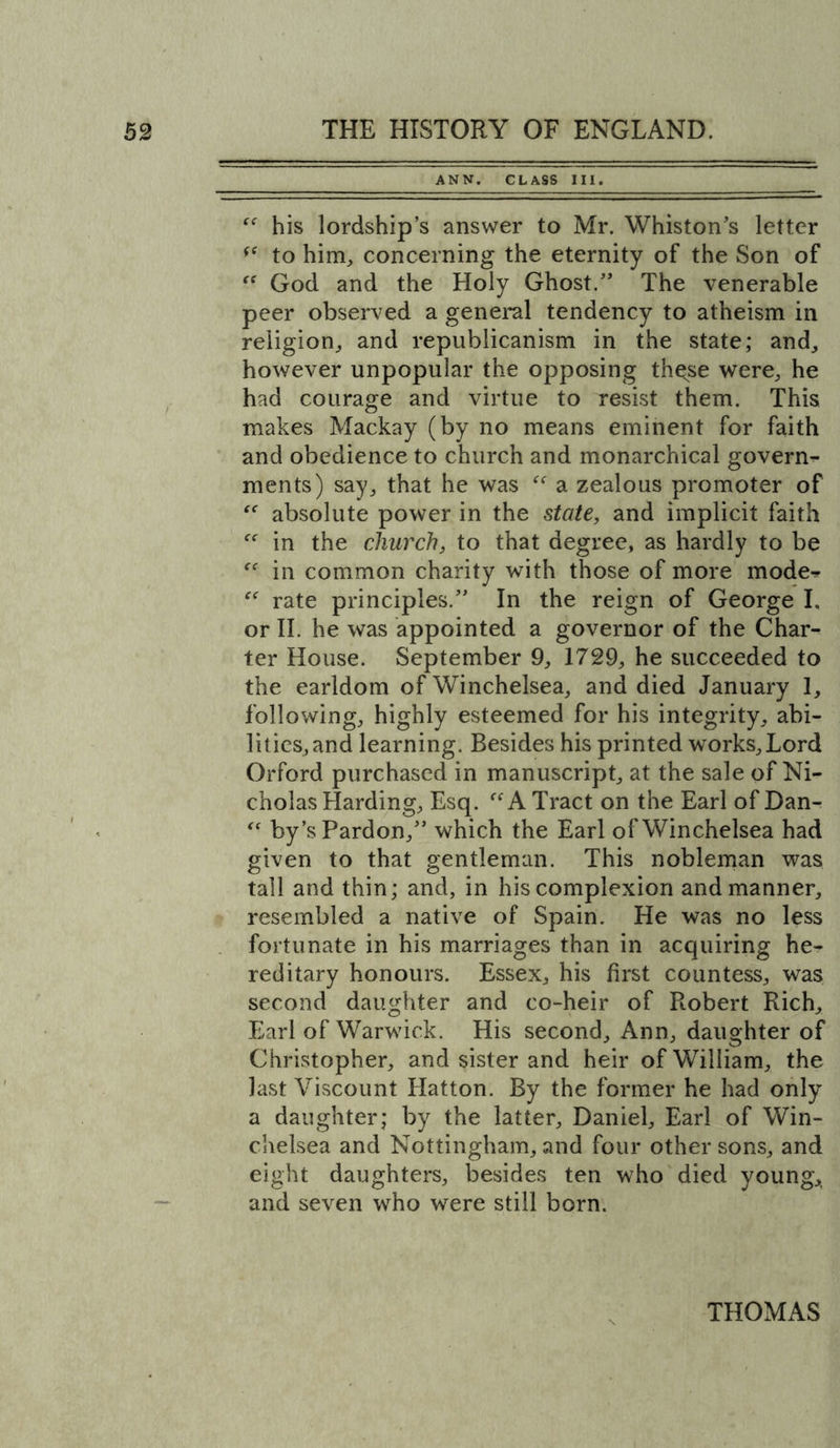 ANN. CLASS III. “ his lordship’s answer to Mr. Whiston's letter (C to him, concerning the eternity of the Son of God and the Holy Ghost.” The venerable peer observed a general tendency to atheism in religion,, and republicanism in the state; and, however unpopular the opposing th^se were, he had courage and virtue to resist them. This makes Mackay (by no means eminent for faith and obedience to church and monarchical govern- ments) say, that he was “ a zealous promoter of absolute power in the state, and implicit faith “ in the church, to that degree, as hardly to be  in common charity with those of more mode^ “ rate principles.” In the reign of George I. or II. he was appointed a governor of the Char- ter House. September 9, 1729, he succeeded to the earldom of Winchelsea, and died January 1, following, highly esteemed for his integrity, abi- lities, and learning. Besides his printed works. Lord Orford purchased in manuscript, at the sale of Ni- cholas Harding, Esq. “ A Tract on the Earl of Dan- “ by’s Pardon,” which the Earl of Winchelsea had given to that gentleman. This nobleman was tall and thin; and, in his complexion and manner, resembled a native of Spain. He was no less fortunate in his marriages than in acquiring he- reditary honours. Essex, his first countess, was second daughter and co-heir of Robert Rich, Earl of Warwick. His second, Ann, daughter of Christopher, and sister and heir of William, the last Viscount Hatton. By the former he had only a daughter; by the latter, Daniel, Earl of Win- chelsea and Nottingham, and four other sons, and eight daughters, besides ten who died young, and seven who were still born. THOMAS
