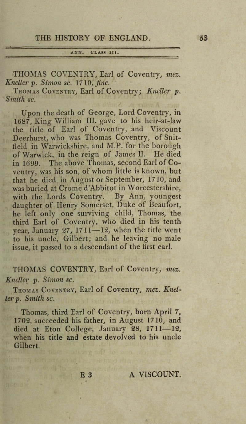 ANN. CLASS III. THOMAS COVENTRY, Earl of Coventry, mez. Kneller p. Simon sc. 1710, fine. Thomas Coventry, Earl of Coventry; Kneller p. Smith sc. Upon the death of George, Lord Coventry, in 1687, King William III. gave to his heir-at-law the title of Earl of Coventry, and Viscount Deerhurst, who was Thomas Coventry, of Snit- field in Warwickshire, and M.P. for the borough of Warwick, in the reign of James II. He died in 1699. The above Thomas, second Earl of Co- ventry, was his son; of whom little is known, but that he died in August or September, 1710, and was buried at Crome d’Abbitot in Worcestershire, with the Lords Coventry. By Ann, youngest daughter of Henry Somerset, Duke of Beaufort, he left only one surviving child, Thomas, the third Earl of Coventry, who died in his tenth year, January 27, 1711—12, when the title went to his uncle, Gilbert; and he leaving no male issue, it passed to a descendant of the first earl. THOMAS COVENTRY, Earl of Coventry, mez. Kneller p. Simon sc. Thomas Coventry, Earl of Coventry, mez. Knel- ler p. Smith sc. Thomas, third Earl of Coventry, born April 7, 1702, succeeded his father, in August 1710, and died at Eton College, January 28, 1711—12, when his title and estate devolved to his uncle Gilbert. E 3 A VISCOUNT,