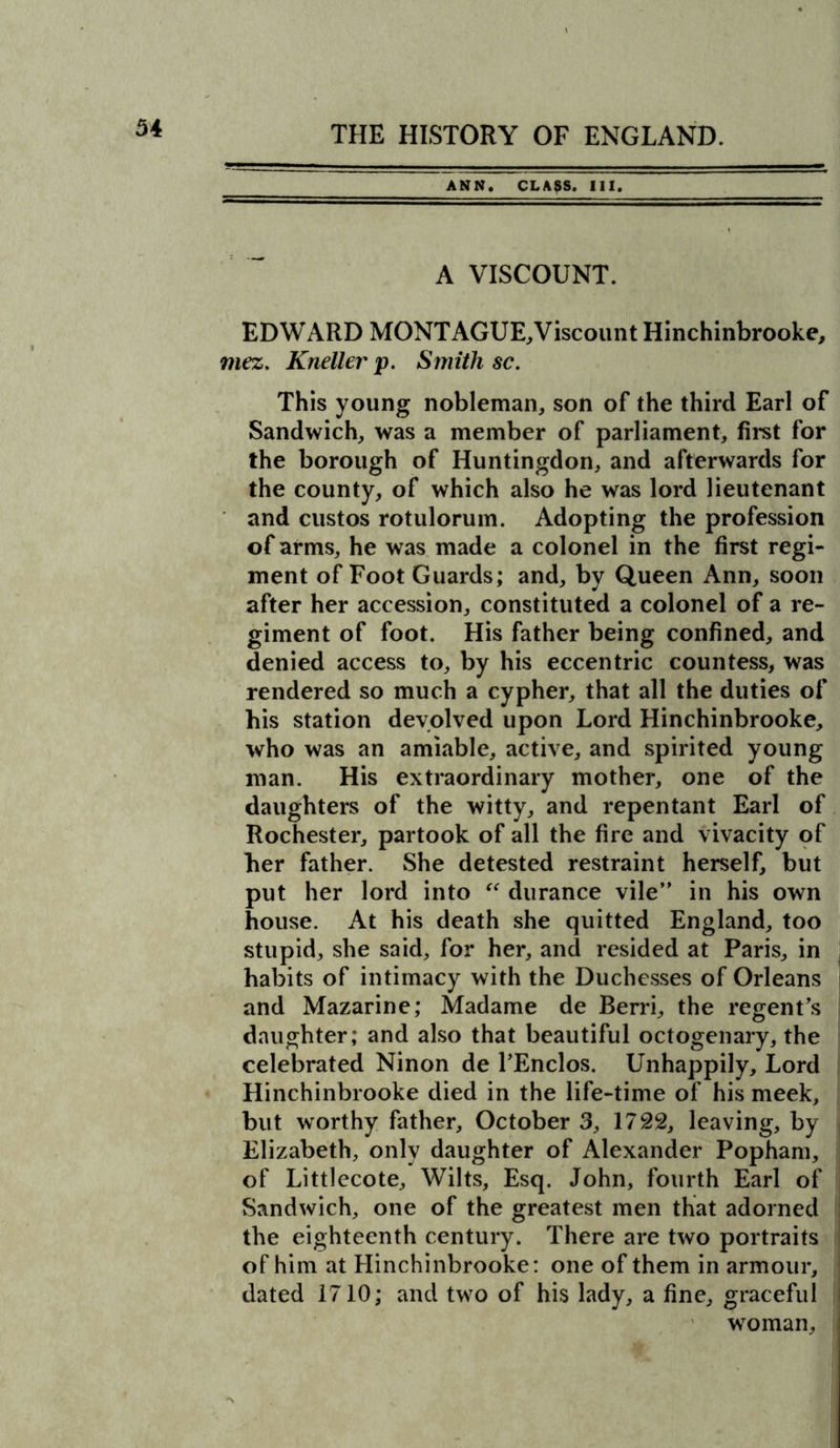 ANN. CLASS. III. A VISCOUNT. EDWARD MONTAGUE,Viscount Hinchinbrooke, mez. Kneller p. Smith sc. This young nobleman, son of the third Earl of Sandwich, was a member of parliament, first for the borough of Huntingdon, and afterwards for the county, of which also he was lord lieutenant and custos rotulorum. Adopting the profession of arms, he was made a colonel in the first regi- ment of Foot Guards; and, by Queen Ann, soon after her accession, constituted a colonel of a re- giment of foot. His father being confined, and denied access to, by his eccentric countess, was rendered so much a cypher, that all the duties of his station devolved upon Lord Hinchinbrooke, who was an amiable, active, and spirited young man. His extraordinary mother, one of the daughters of the witty, and repentant Earl of Rochester, partook of all the fire and vivacity of her father. She detested restraint herself, but put her lord into “ durance vile” in his own house. At his death she quitted England, too stupid, she said, for her, and resided at Paris, in habits of intimacy with the Duchesses of Orleans and Mazarine; Madame de Berri, the regent’s daughter; and also that beautiful octogenary, the celebrated Ninon de l’Enclos. Unhappily, Lord Hinchinbrooke died in the life-time of his meek, but worthy father, October 3, 1722, leaving, by Elizabeth, only daughter of Alexander Popham, of Littlecote, Wilts, Esq. John, fourth Earl of Sandwich, one of the greatest men that adorned the eighteenth century. There are two portraits of him at Hinchinbrooke: one of them in armour, dated 1710; and two of his lady, a fine, graceful woman.