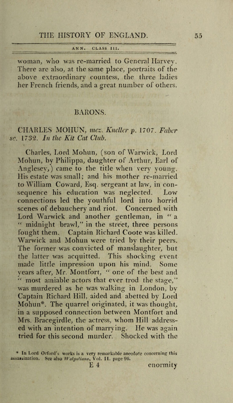 ANN. CLASS III. woman, who was re-married to General Harvey. There are also, at the same place, portraits of the above extraordinary countess, the three ladies her French friends, and a great number of others. BARONS. CHARLES MOHUN, mcz. Knellev p. 1707. Faber sc. 1732. In tlic Kit Cat Club. Charles, Lord Mohun, (son of Warwick, Lord Mohun, by Philippa, daughter of Arthur, Earl of Anglesey,) came to the title when very young. His estate was small; and his mother re-married to William Coward, Esq. sergeant at law, in con- sequence his education was neglected. Low connections led the youthful lord into horrid scenes of debauchery and riot. Concerned with Lord Warwick and another gentleman, in a “ midnight brawl,” in the street, three persons fought them. Captain Richard Coote was killed. Warwick and Mohun were tried by their peers. The former was convicted of manslaughter, but the latter was acquitted. This shocking event made little impression upon his mind. Some years after, Mr. Montfort, one of the best and “ most amiable actors that ever trod the stage,” was murdered as he was walking in London, by Captain Richard Hill, aided and abetted by Lord Mohun*. The quarrel originated, it was thought, in a supposed connection between Montfort and Mrs. Bracegirdle, the actress, whom Hill address- ed with an intention of marrying. He was again tried for this second murder. Shocked with the * In Lord Orford’s works is a very remarkable anecdote concerning this assaisination. See also Walpoliana, Vol. II. page 96. E 4 enormity