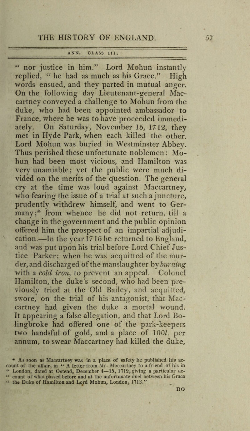 ANN. CLASS III. “ nor justice in him.” Lord Mohun instantly replied, ff he had as much as his Grace.” High words ensued, and they parted in mutual anger. On the following day Lieutenant-general Mac- cartney conveyed a challenge to Mohun from the duke, who had been appointed ambassador to France, where he was to have proceeded immedi- ately. On Saturday, November 15, 1712, they met in Hyde Park, when each killed the other. Lord Mohun was buried in Westminster Abbey. Thus perished these unfortunate noblemen: Mo- hun had been most vicious, and Hamilton was very unamiable; yet the public were much di- vided on the merits of the question. The general cry at the time was loud against Maccartney, who fearing the issue of a trial at such a juncture, prudently withdrew himself, and went to Ger- many;* from whence he did not return, till a change in the government and the public opinion offered him the prospect of an impartial adjudi- cation.—In the year 1716 he returned to England, and was put upon his trial before Lord Chief Jus- tice Parker; when he was acquitted of the mur- der, and discharged of the manslaughter by burning with a cold iron, to prevent an appeal. Colonel Hamilton, the duke’s second, who had been pre- viously tried at the Old Bailey, and acquitted, swore, on the trial of his antagonist, that Mac- cartney had given the duke a mortal wound. It appearing a false allegation, and that Lord Bo- lingbroke had offered one of the park-keepers two handsful of gold, and a place of 100Z, per annum, to swear Maccartney had killed the duke. * As soon as Maccartney was in a place of safety he published his ac- count of the affair, in “ A letter from Mr. Maccartney to a friend of his in “ London, dated at Ostend, December 4—15, 1712, giving a particular ac- “ count of what pkssed before and at the unfortunate duel between his Grace “ the Duke of Hamilton and Lo/d Mohun, London, 1713.” no