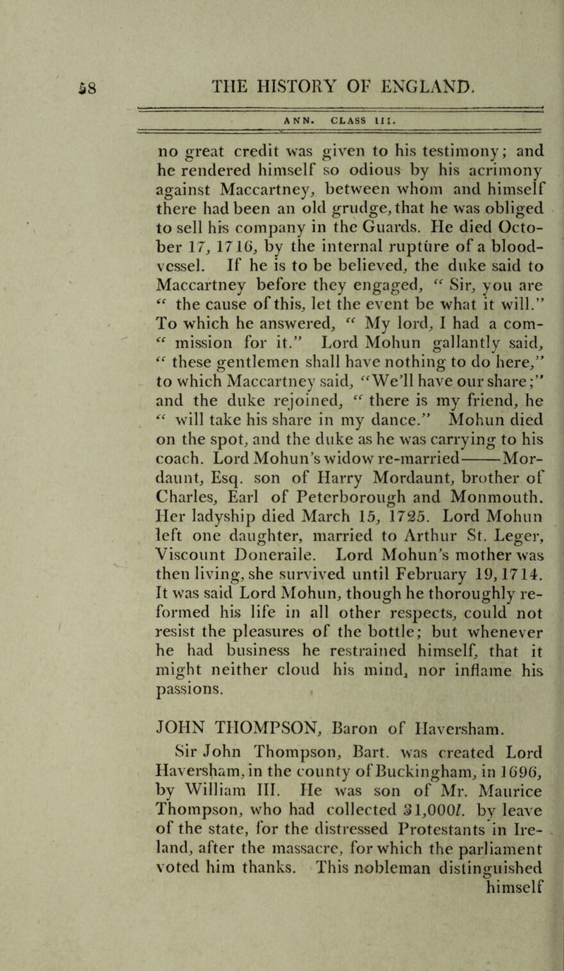 ANN. CLASS III. no great credit was given to his testimony; and he rendered himself so odious by his acrimony against Maccartney, between whom and himself there had been an old grudge, that he was obliged to sell his company in the Guards. He died Octo- ber 17, 1716, by the internal rupture of a blood- vessel. If he is to be believed, the duke said to Maccartney before they engaged, Sir, you are the cause of this, let the event be what it will.’, To which he answered, “ My lord, I had a com- “ mission for it.” Lord Mohun gallantly said, “ these gentlemen shall have nothing to do here,” to which Maccartney said, We’ll have our share;” and the duke rejoined, “ there is my friend, he “ will take his share in my dance.” Mohun died on the spot, and the duke as he was carrying to his coach. Lord Mohun’s widow re-married Mor- daunt. Esq. son of Harry Mordaunt, brother of Charles, Earl of Peterborough and Monmouth. Her ladyship died March 15, 1725. Lord Mohun left one daughter, married to Arthur St. Leger, Viscount Doneraile. Lord Mohun’s mother was then living, she survived until February 19,1714. It was said Lord Mohun, though he thoroughly re- formed his life in all other respects, could not resist the pleasures of the bottle; but whenever he had business he restrained himself, that it might neither cloud his mind, nor inflame his passions. JOHN THOMPSON, Baron of Haversham. Sir John Thompson, Bart, was created Lord Haversham, in the county of Buckingham, in 1696, by William III. He was son of Mr. Maurice Thompson, who had collected 31,000/. by leave of the state, for the distressed Protestants in Ire- land, after the massacre, for which the parliament voted him thanks. This nobleman distinguished himself