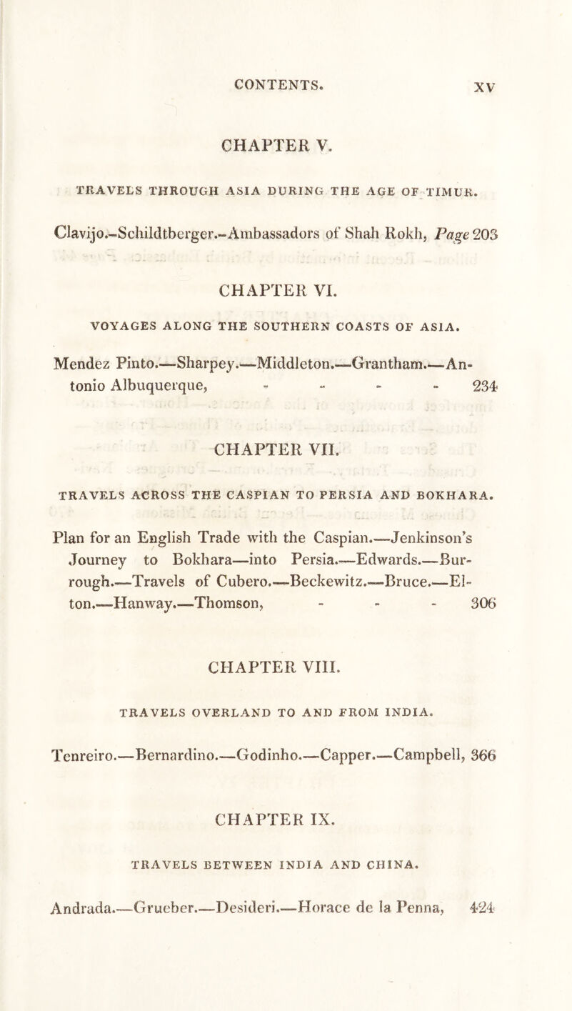 CHAPTER V. TRAVELS THROUGH ASIA DURING THE AGE OF TIMUR. Oavijo.-Schildtberger.-Ambassadors of Shah Kokh, Page 203 CHAPTER VI. VOYAGES ALONG THE SOUTHERN COASTS OF ASIA. Mendez Pinto.—Sharpey.—Middleton.—Grantham.—An¬ tonio Albuquerque, - „ - „ 234 CHAPTER VII. TRAVELS ACROSS THE CASPIAN TO PERSIA AND BOKHARA. Plan for an English Trade with the Caspian.—Jenkinson’s Journey to Bokhara—into Persia.—Edwards.—Bur- rough_Travels of Cubero.—Beckewitz.—-Bruce.—El¬ ton.—Hanway.—Thomson, - - . 306 CHAPTER VIII. TRAVELS OVERLAND TO AND FROM INDIA. Tenreiro.—Bernardino.—Godinho.—-Capper.—Campbell, 366 CHAPTER IX. TRAVELS BETWEEN INDIA AND CHINA. Andrada.—Grueber.—Desideri.—Horace de la Penna, 424