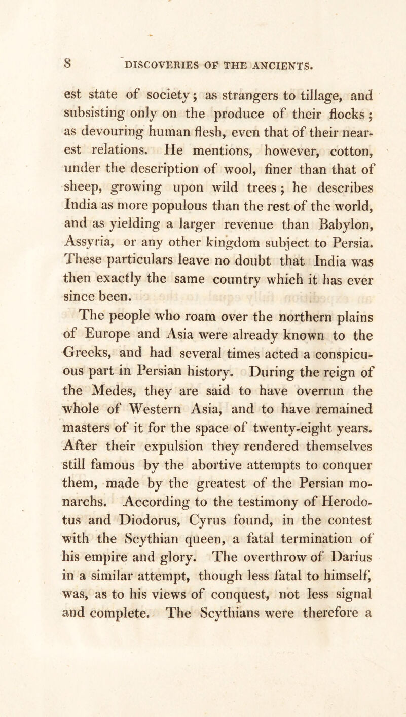 est state of society; as strangers to tillage, and subsisting only on the produce of their flocks ; as devouring human flesh, even that of their near¬ est relations. He mentions, however, cotton, under the description of wool, finer than that of sheep, growing upon wild trees; he describes India as more populous than the rest of the world, and as yielding a larger revenue than Babylon, Assyria, or any other kingdom subject to Persia. These particulars leave no doubt that India was then exactly the same country which it has ever since been. The people who roam over the northern plains of Europe and Asia were already known to the Greeks, and had several times acted a conspicu¬ ous part in Persian histoiy. During the reign of the Medes, they are said to have overrun the whole of Western Asia, and to have remained masters of it for the space of twenty-eight years. After their expulsion they rendered themselves still famous by the abortive attempts to conquer them, made by the greatest of the Persian mo- narchs. According to the testimony of Herodo¬ tus and Diodorus, Cyrus found, in the contest with the Scythian queen, a fatal termination of his empire and glory. The overthrow of Darius in a similar attempt, though less fatal to himself, was, as to his views of conquest, not less signal and complete. The Scythians were therefore a