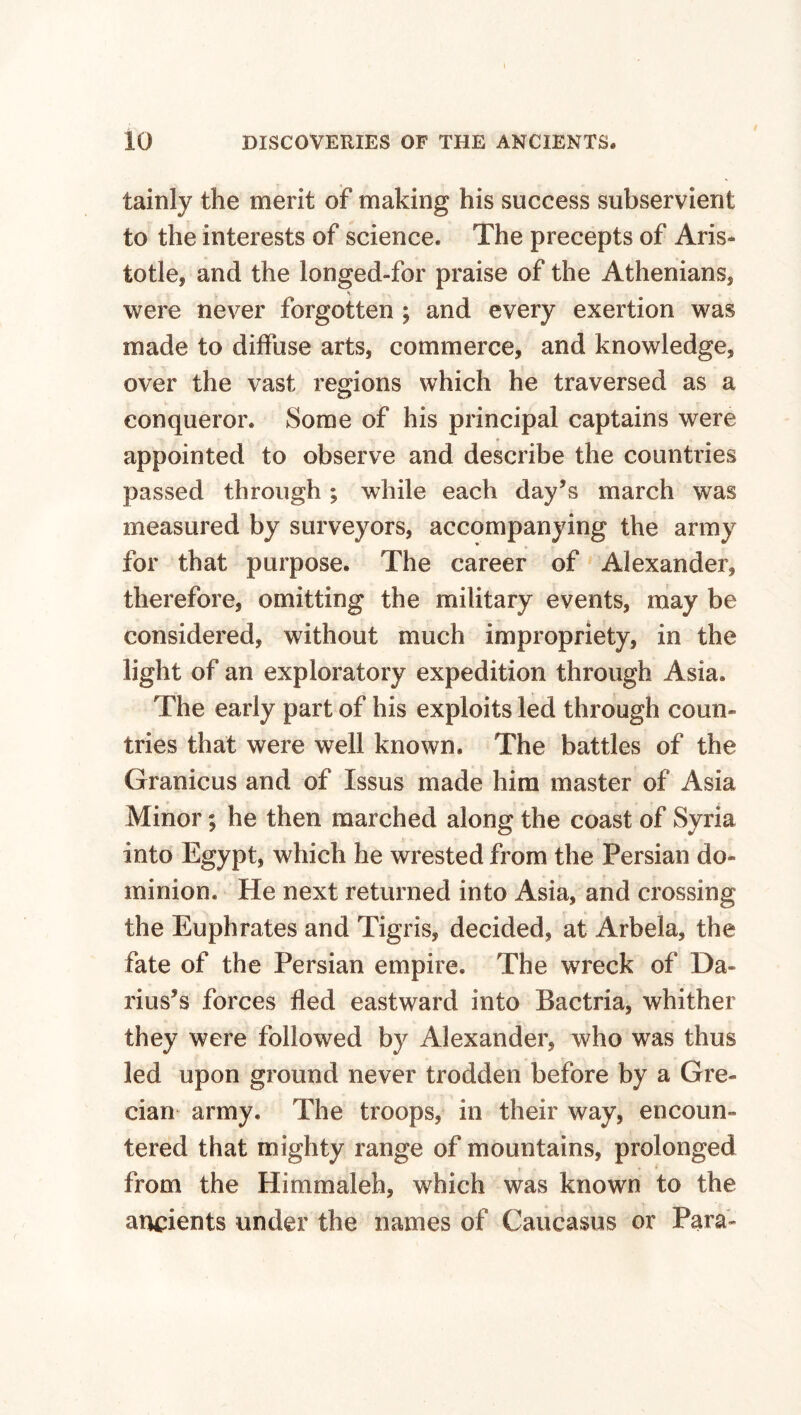 tainly the merit of making his success subservient to the interests of science. The precepts of Aris* totle, and the longed-for praise of the Athenians, were never forgotten ; and every exertion was made to diffuse arts, commerce, and knowledge, over the vast regions which he traversed as a conqueror. Some of his principal captains were appointed to observe and describe the countries passed through ; while each day’s march was measured by surveyors, accompanying the army for that purpose. The career of Alexander, therefore, omitting the military events, may be considered, without much impropriety, in the light of an exploratory expedition through Asia. The early part of his exploits led through coun¬ tries that were well known. The battles of the Granicus and of Issus made him master of Asia Minor; he then marched along the coast of Syria into Egypt, which he wrested from the Persian do¬ minion. He next returned into Asia, and crossing the Euphrates and Tigris, decided, at Arbela, the fate of the Persian empire. The wreck of Da¬ rius’s forces fled eastward into Bactria, whither they were followed by Alexander, who was thus led upon ground never trodden before by a Gre¬ cian army. The troops, in their way, encoun¬ tered that mighty range of mountains, prolonged from the Himmaleh, which was known to the ancients under the names of Caucasus or Para-