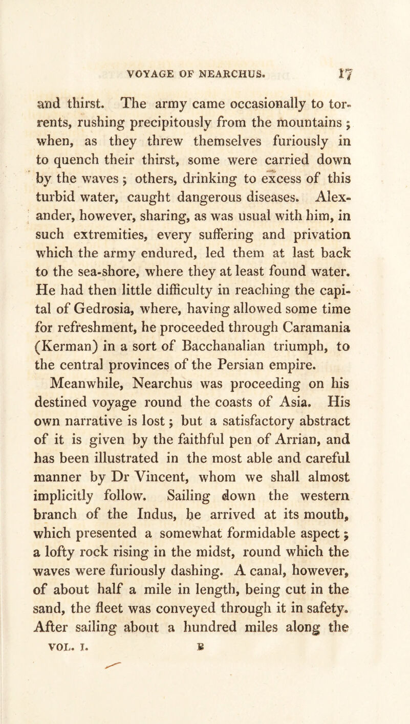 and thirst. The army came occasionally to tor¬ rents, rushing precipitously from the mountains ; when, as they threw themselves furiously in to quench their thirst, some were carried down by the waves ; others, drinking to excess of this turbid water, caught dangerous diseases. Alex- I ander, however, sharing, as was usual with him, in such extremities, every suffering and privation which the army endured, led them at last back to the sea-shore, where they at least found water. He had then little difficulty in reaching the capi¬ tal of Gedrosia, where, having allowed some time for refreshment, he proceeded through Caramania (Kerman) in a sort of Bacchanalian triumph, to the central provinces of the Persian empire. Meanwhile, Nearchus was proceeding on his destined voyage round the coasts of Asia. His own narrative is lost; but a satisfactory abstract of it is given by the faithful pen of Arrian, and has been illustrated in the most able and careful manner by Dr Vincent, whom we shall almost implicitly follow. Sailing down the western branch of the Indus, be arrived at its mouth, which presented a somewhat formidable aspect 5 a lofty rock rising in the midst, round which the waves were furiously dashing. A canal, however, of about half a mile in length, being cut in the sand, the fleet was conveyed through it in safety. After sailing about a hundred miles along the VOL. I. B