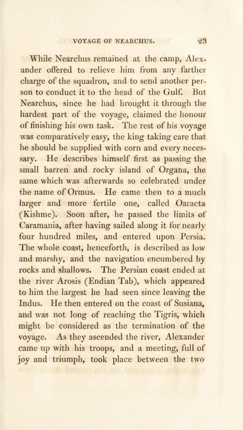 While Nearchus remained at the camp, Alex¬ ander offered to relieve him from any farther charge of the squadron, and to send another per¬ son to conduct it to the head of the Gulf. But Nearchus, since he had brought it through the hardest part of the voyage, claimed the honour of finishing his own task. The rest of his voyage was comparatively easy, the king taking care that he should be supplied with corn and every neces¬ sary. He describes himself first as passing the small barren and rocky island of Organa, the same which was afterwards so celebrated under the name of Ormus. He came then to a much larger and more fertile one, called Oaracta (Kishme). Soon after, he passed the limits of Caramania, after having sailed along it for nearly four hundred miles, and entered upon Persia. The whole coast, henceforth, is described as low and marshy, and the navigation encumbered by rocks and shallows. The Persian coast ended at the river Arosis (Endian Tab), which appeared to him the largest he had seen since leaving the Indus. He then entered on the coast of Susiana, and was not long of reaching the Tigris, which might be considered as the termination of the voyage. As they ascended the river, Alexander came up with his troops, and a meeting, full of joy and triumph, took place between the two