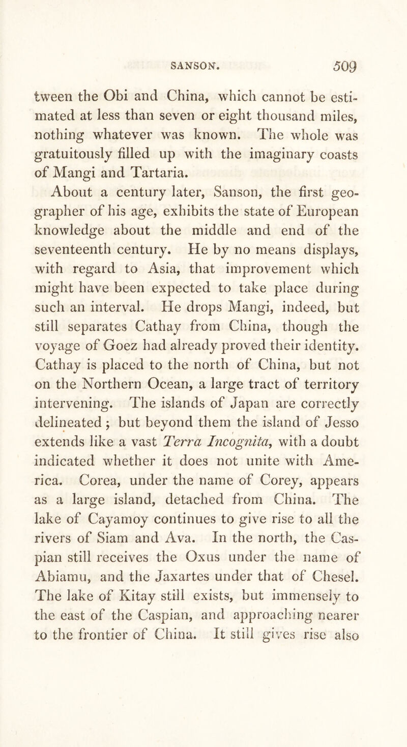 tween the Obi and China, which cannot be esti¬ mated at less than seven or eight thousand miles, nothing whatever was known. The whole was gratuitously filled up with the imaginary coasts of Mangi and Tartaria. About a century later, Sanson, the first geo¬ grapher of his age, exhibits the state of European knowledge about the middle and end of the seventeenth century. He by no means displays, with regard to Asia, that improvement which might have been expected to take place during such an interval. He drops Mangi, indeed, but still separates Cathay from China, though the voyage of Goez had already proved their identity. Cathay is placed to the north of China, but not on the Northern Ocean, a large tract of territory intervening. The islands of Japan are correctly delineated ; but beyond them the island of Jesso extends like a vast Terra Incognita^ with a doubt indicated whether it does not unite with Ame¬ rica. Corea, under the name of Corey, appears as a large island, detached from China. The lake of Cayamoy continues to give rise to all the rivers of Siam and Ava. In the north, the Cas¬ pian still receives the Oxus under the name of Abiamu, and the Jaxartes under that of Chesel. The lake of Kitay still exists, but immensely to the east of the Caspian, and approach.ing nearer to the frontier of China. It still gives rise also