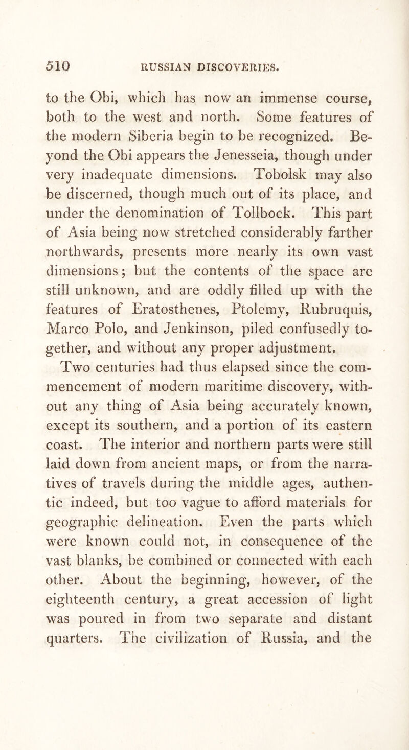 to the Obi, which has now an immense course, both to the west and north. Some features of the modern Siberia begin to be recognized. Be¬ yond the Obi appears the Jenesseia, though under very inadequate dimensions. Tobolsk may also be discerned, though much out of its place, and under the denomination of Tollbock. This part of Asia being now stretched considerably farther northwards, presents more nearly its own vast dimensions; but the contents of the space are still unknown, and are oddly filled up with the features of Eratosthenes, Ptolemy, Rubruquis, Marco Polo, and Jenkinson, piled confusedly to¬ gether, and without any proper adjustment. Two centuries had thus elapsed since the com¬ mencement of modern maritime discovery, with¬ out any thing of Asia being accurately known, except its southern, and a portion of its eastern coast. The interior and northern parts were still laid down from ancient maps, or from the narra¬ tives of travels during the middle ages, authen¬ tic indeed, but too vague to afford materials for geographic delineation. Even the parts which were known could not, in consequence of the vast blanks, be combined or connected with each other. About the beginning, however, of the eighteenth century, a great accession of light was poiu’ed in from two separate and distant quarters. The civilization of Russia, and the