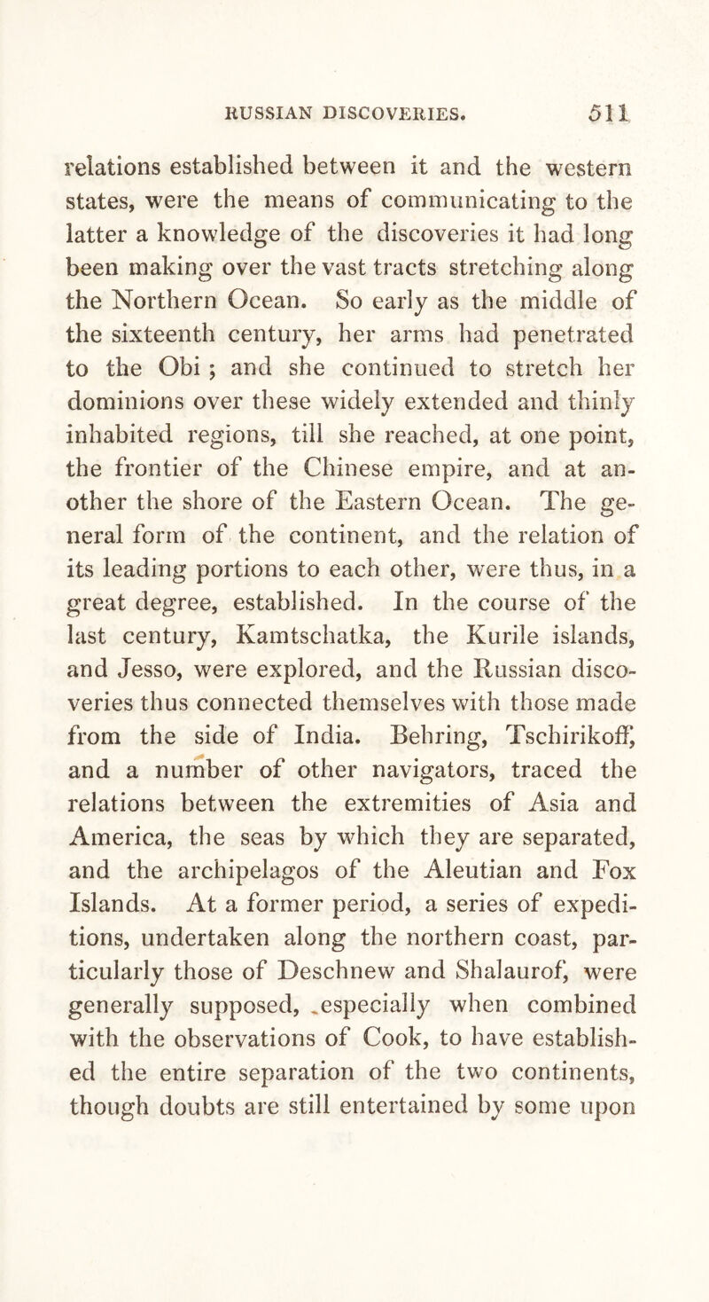 relations established between it and the western states, were the means of communicating to the latter a knowledge of the discoveries it had long been making over the vast tracts stretching along the Northern Ocean. So early as the middle of the sixteenth century, her arms had penetrated to the Obi ; and she continued to stretch her dominions over these widely extended and thinly inhabited regions, till she reached, at one point, the frontier of the Chinese empire, and at an¬ other the shore of the Eastern Ocean. The ge¬ neral form of the continent, and the relation of its leading portions to each other, were thus, in a great degree, established. In the course of the last century, Kamtschatka, the Kurile islands, and Jesso, were explored, and the Russian disco¬ veries thus connected themselves with those made from the side of India. Behring, Tschirikoff, and a number of other navigators, traced the relations between the extremities of Asia and America, the seas by which they are separated, and the archipelagos of the Aleutian and Fox Islands. At a former period, a series of expedi¬ tions, undertaken along the northern coast, par¬ ticularly those of Deschnew and Shalaurof, were generally supposed, ^especially when combined with the observations of Cook, to have establish¬ ed the entire separation of the two continents, though doubts are still entertained by some upon