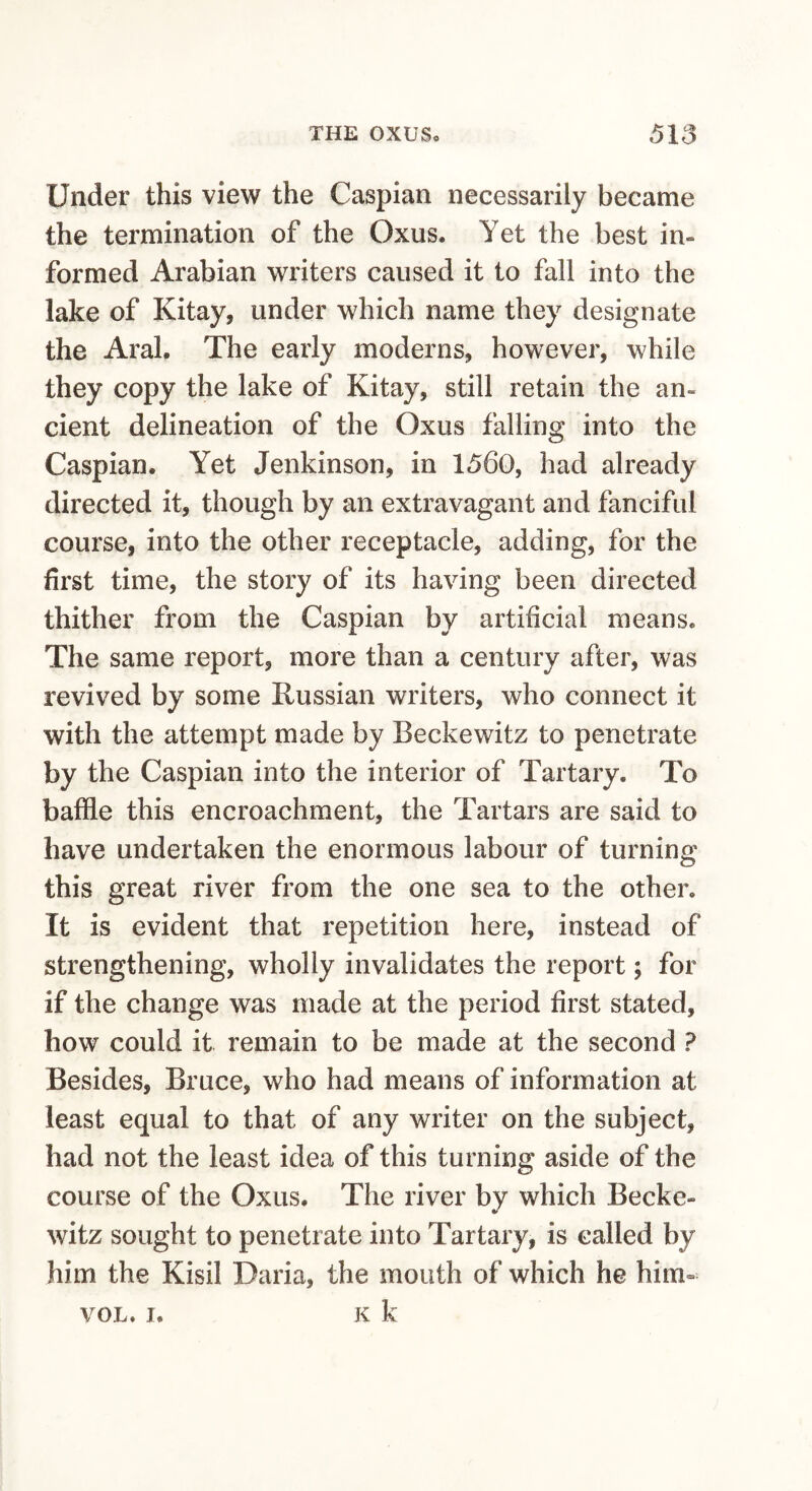 Under this view the Caspian necessarily became the termination of the Oxus. Yet the best in¬ formed Arabian writers caused it to fall into the lake of Kitay, under which name they designate the Aral, The early moderns, however, while they copy the lake of Kitay, still retain the an¬ cient delineation of the Oxus falling into the Caspian. Yet Jenkinson, in 1560, had already directed it, though by an extravagant and fanciful course, into the other receptacle, adding, for the first time, the story of its having been directed thither from the Caspian by artificial means. The same report, more than a century after, was revived by some Russian writers, who connect it with the attempt made by Beckewitz to penetrate by the Caspian into the interior of Tartary. To baffle this encroachment, the Tartars are said to have undertaken the enormous labour of turning this great river from the one sea to the other. It is evident that repetition here, instead of strengthening, wholly invalidates the report; for if the change was made at the period first stated, how could it remain to be made at the second ? Besides, Bruce, who had means of information at least equal to that of any writer on the subject, had not the least idea of this turning aside of the course of the Oxus. The river by which Becke¬ witz sought to penetrate into Tartary, is called by him the Kisil Daria, the mouth of which he him- VOL. I. K k