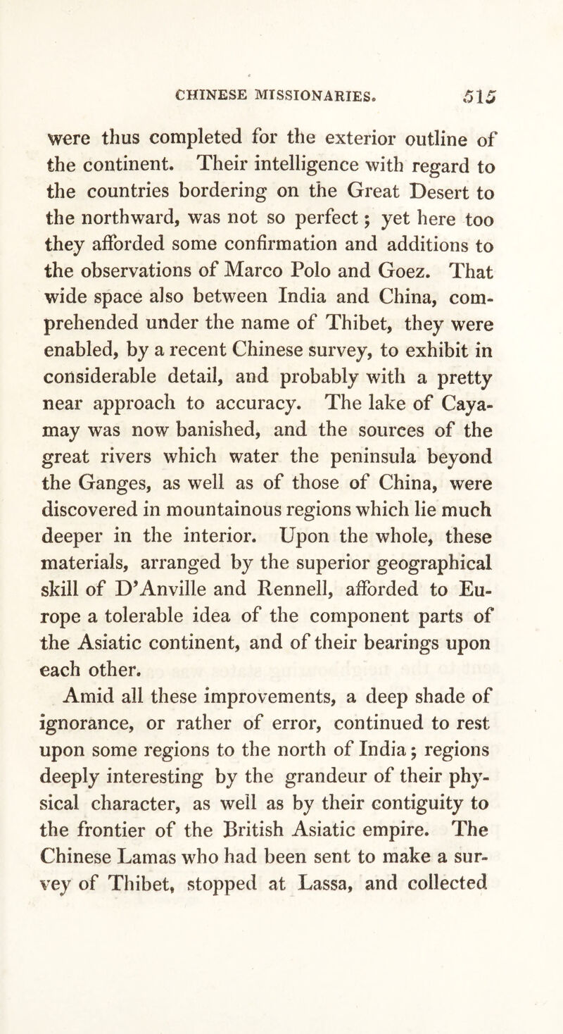 were thus completed for the exterior outline of the continent. Their intelligence with regard to the countries bordering on the Great Desert to the northward, was not so perfect; yet here too they afforded some confirmation and additions to the observations of Marco Polo and Goez. That wide space also between India and China, com¬ prehended under the name of Thibet, they were enabled, by a recent Chinese survey, to exhibit in considerable detail, and probably with a pretty near approach to accuracy. The lake of Caya- may was now banished, and the sources of the great rivers which water the peninsula beyond the Ganges, as well as of those of China, were discovered in mountainous regions which lie much deeper in the interior. Upon the whole, these materials, arranged by the superior geographical skill of D’Anville and Rennell, afforded to Eu¬ rope a tolerable idea of the component parts of the Asiatic continent, and of their bearings upon each other. Amid all these improvements, a deep shade of ignorance, or rather of error, continued to rest upon some regions to the north of India; regions deeply interesting by the grandeur of their phy¬ sical character, as well as by their contiguity to the frontier of the British Asiatic empire. The Chinese Lamas wdio had been sent to make a sur¬ vey of Thibet, stopped at Lassa, and collected