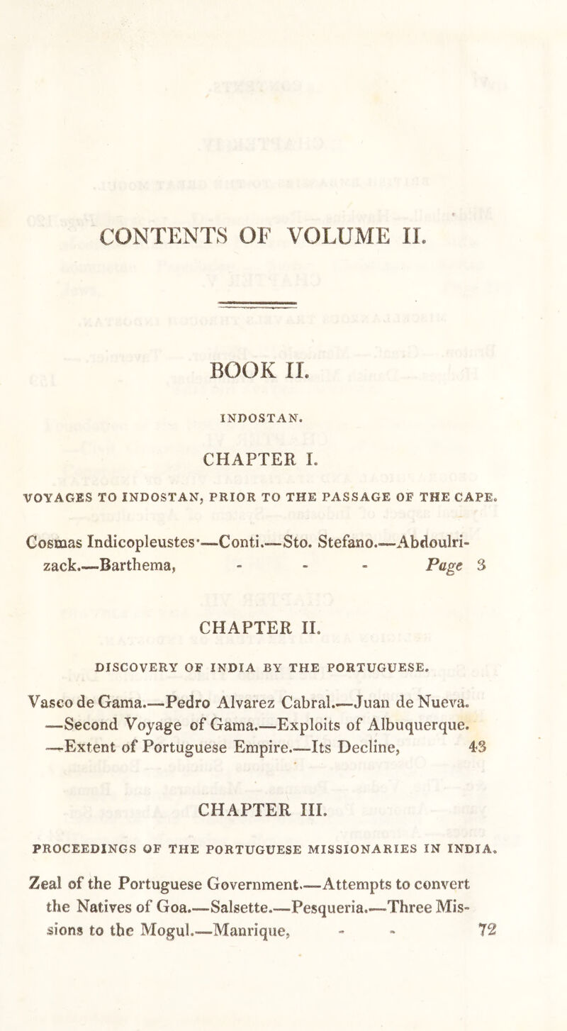 CONTENTS OF VOLUME II. BOOK II. INDOSTAN. CHAPTER I. VOYAGES TO INDOSTAN, PRIOR TO THE PASSAGE OF THE CAPE. Cosmas Indicopleustes*-—Conti.—Sto. Stefano.—Abdoulri- zack.—Barthema, - . . Page 3 CHAPTER 11. DISCOVERY OF INDIA BY THE PORTUGUESE. Vasco de Gama.—Pedro Alvarez Cabral.-—Juan de Nueva. —Second Voyage of Gama.—Exploits of Albuquerque. •—Extent of Portuguese Empire.—Its Decline, 43 CHAPTER III. PROCEEDINGS OF THE PORTUGUESE MISSIONARIES IN INDIA. Zeal of the Portuguese Government—Attempts to convert the Natives of Goa.—Salsette.—Pesqueria—Three Mis¬ sions to the Mogul.—Manrique, » . 72