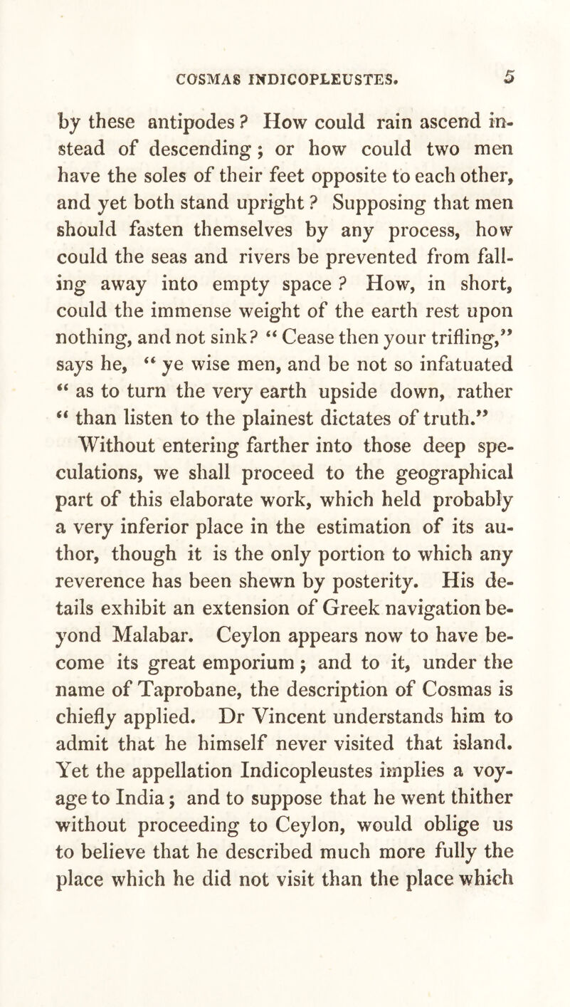 by these antipodes ? How could rain ascend in¬ stead of descending; or how could two men have the soles of their feet opposite to each other, and yet both stand upright ? Supposing that men should fasten themselves by any process, how could the seas and rivers be prevented from fall¬ ing away into empty space ? How, in short, could the immense weight of the earth rest upon nothing, and not sink? “ Cease then your trifling,” says he, ye wise men, and be not so infatuated ‘‘ as to turn the very earth upside down, rather ‘‘ than listen to the plainest dictates of truth.” Without entering farther into those deep spe¬ culations, we shall proceed to the geographical part of this elaborate work, which held probably a very inferior place in the estimation of its au¬ thor, though it is the only portion to which any reverence has been shewn by posterity. His de¬ tails exhibit an extension of Greek navigation be¬ yond Malabar. Ceylon appears now to have be¬ come its great emporium; and to it, under the name of Taprobane, the description of Cosmas is chiefly applied. Dr Vincent understands him to admit that he himself never visited that island. Yet the appellation Indicopleustes implies a voy¬ age to India; and to suppose that he went thither without proceeding to Ceylon, would oblige us to believe that he described much more fully the place which he did not visit than the place which