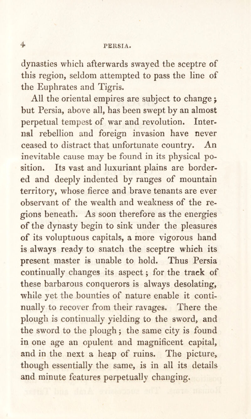 4* dynasties which afterwards swayed the sceptre of this region, seldom attempted to pass the line of the Euphrates and Tigris. All the oriental empires are subject to change} but Persia, above all, has been swept by an almost perpetual tempest of war and revolution. Inter¬ nal rebellion and foreign invasion have never ceased to distract that unfortunate country. An inevitable cause may be found in its physical po¬ sition. Its vast and luxuriant plains are border¬ ed and deeply indented by ranges of mountain territory, whose fierce and brave tenants are ever observant of the wealth and weakness of the re¬ gions beneath. As soon therefore as the energies of the dynasty begin to sink under the pleasures of its voluptuous capitals, a more vigorous hand is always ready to snatch the sceptre which its present master is unable to hold. Thus Persia continually changes its aspect; for the track of these barbarous conquerors is always desolating, while yet the bounties of nature enable it conti¬ nually to recover from their ravages. There the plough is continually yielding to the sword, and the sword to the plough; the same city is found in one age an opulent and magnificent capital, and in the next a heap of ruins. The picture, though essentially the same, is in all its details and minute features perpetually changing.