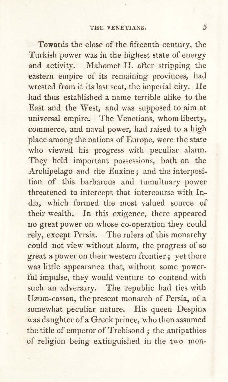 Towards the close of the fifteenth century, the Turkish power was in the highest state of energy and activity. Mahomet II. after stripping the eastern empire of its remaining provinces, had wrested from it its last seat, the imperial city. He had thus established a name terrible alike to the East and the West, and was supposed to aim at universal empire. The Venetians, whom liberty, commerce, and naval power, had raised to a high place among the nations of Europe, were the state who viewed his progress with peculiar alarm. They held important possessions, both on the Archipelago and the Euxine 5 and the interposi¬ tion of this barbarous and tumultuary power threatened to intercept that intercourse with In¬ dia, which formed the most valued source of their wealth. In this exigence, there appeared no great power on whose co-operation they could rely, except Persia. The rulers of this monarchy could not view without alarm, the progress of so great a power on their western frontier; yet there was little appearance that, without some power¬ ful impulse, they would venture to contend with such an adversary. The republic had ties with Uzum-cassan, the present monarch of Persia, of a somewhat peculiar nature. His queen Despina was daughter of a Greek prince, who then assumed the title of emperor of Trebisond ; the antipathies of religion being extinguished in the two moil-