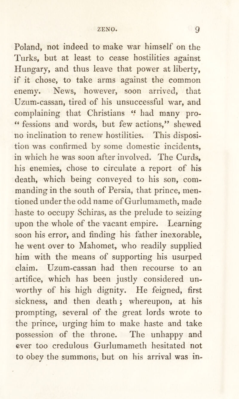 Poland, not indeed to make war himself on the Turks, but at least to cease hostilities against Hungary, and thus leave that power at liberty, if it chose, to take arms against the common enemy. News, however, soon arrived, that Uzum-cassan, tired of his unsuccessful war, and complaining that Christians ‘‘ had many pro- fessions and words, but few actions,^’ shewed no inclination to renew hostilities. This disposi¬ tion was confirmed by some domestic incidents, in which he was soon after involved. The Curds, his enemies, chose to circulate a report of his death, which being conveyed to his son, com¬ manding in the south of Persia, that prince, men¬ tioned under the odd name of Gurlumameth, made haste to occupy Schiras, as the prelude to seizing upon the whole of the vacant empire. Learning soon his error, and finding his father inexorable, he went over to Mahomet, who readily supplied him with the means of supporting his usurped claim. Uzum-cassan had then recourse to an artifice, which has been justly considered un¬ worthy of his high dignity. He feigned, first sickness, and then death; whereupon, at his prompting, several of the great lords wrote to the prince, urging him to make haste and take possession of the throne. The unhappy and ever too credulous Gurlumameth hesitated not to obey the summons, but on his arrival was in-