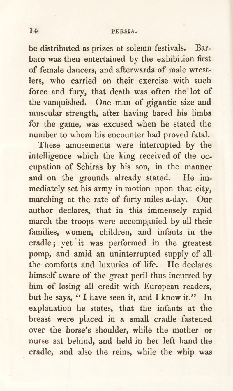 be distributed as prizes at solemn festivals. Bar- baro was then entertained by the exhibition first of female dancers, and afterwards of male wrest¬ lers, who carried on their exercise with such force and fury, that death was often the lot of the vanquished. One man of gigantic size and muscular strength, after having bared his limbs for the game, was excused when he stated the number to whom his encounter had proved fatal. These amusements were interrupted by the intelligence which the king received of the oc¬ cupation of Schiras by his son, in the manner and on the grounds already stated. He im¬ mediately set his army in motion upon that city, marching at the rate of forty miles a-day. Our author declares, that in this immensely rapid march the troops were accomp^inied by all their families, women, children, and infants in the cradle 5 yet it was performed in the greatest pomp, and amid an uninterrupted supply of all the comforts and luxuries of life. He declares himself aware of the great peril thus incurred by him of losing all credit with European readers, but he says, “ I have seen it, and I know it.^^ In explanation he states, that the infants at tiie breast were placed in a small cradle fastened over the horse^s shoulder, while the mother or nurse sat behind, and held in her left hand the cradle^ and also the reins, while the whip was