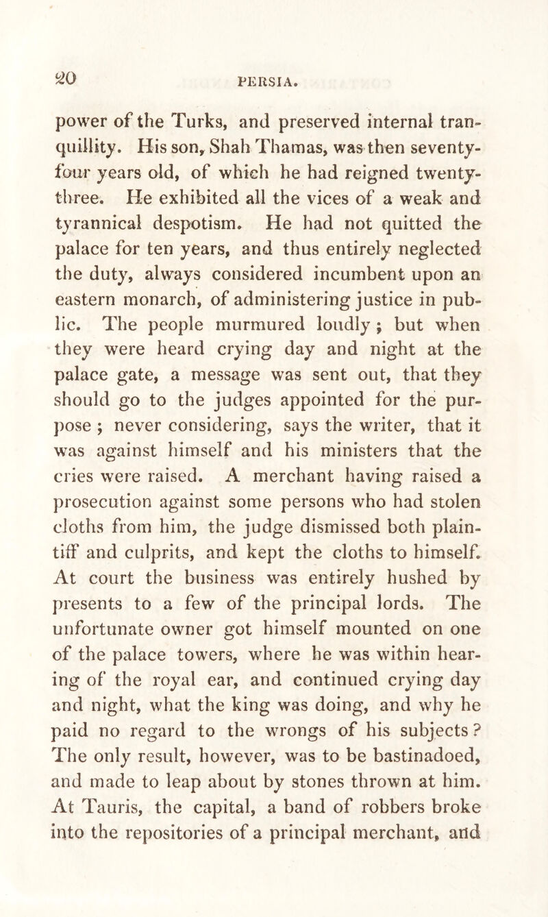 ^0 power of the Turks, and preserved internal tran¬ quillity. His Sony Shah Thamas, was then seventy- four years old, of which he had reigned twenty- three. He exhibited all the vices of a weak and tyrannical despotism. He had not quitted the palace for ten years, and thus entirely neglected the duty, always considered incumbent upon an eastern monarch, of administering justice in pub¬ lic. The people murmured loudly ; but when they were heard crying day and night at the palace gate, a message was sent out, that they should go to the judges appointed for the pur¬ pose ; never considering, says the writer, that it was against himself and his ministers that the cries were raised. A merchant having raised a prosecution against some persons who had stolen cloths from him, the judge dismissed both plain¬ tiff and culprits, and kept the cloths to himself. At court the business was entirely hushed by presents to a few of the principal lords. The unfortunate owner got himself mounted on one of the palace towers, where he was within hear¬ ing of the royal ear, and continued crying day and night, what the king was doing, and why he paid no regard to the wrongs of his subjects ? The only result, however, was to be bastinadoed, and made to leap about by stones thrown at him. At Tauris, the capital, a band of robbers broke into the repositories of a principal merchant, and