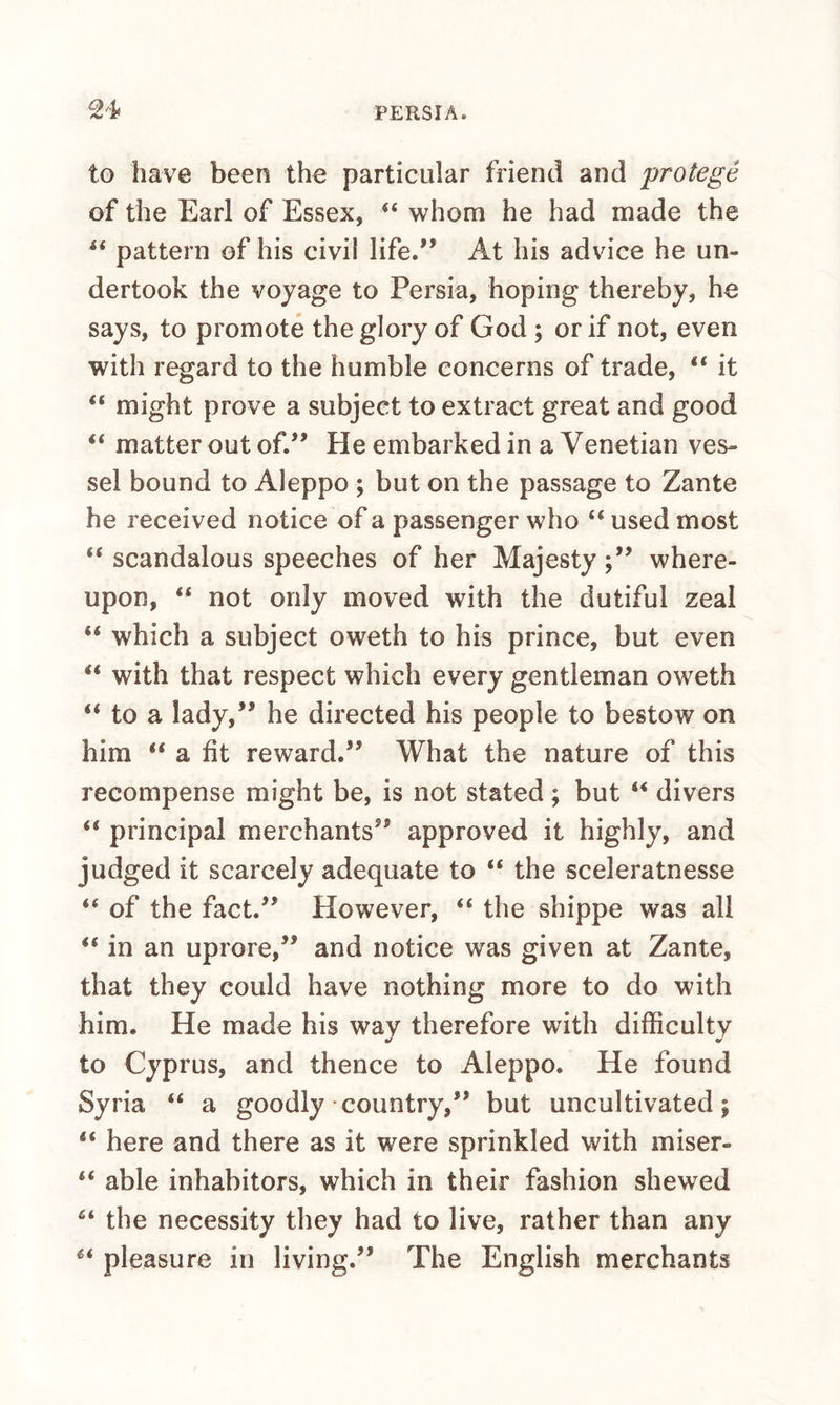 to have been the particular friend and protege of the Earl of Essex, ‘‘ whom he had made the pattern of his civil life.*’ At his advice he un¬ dertook the voyage to Persia, hoping thereby, he says, to promote the glory of God ; or if not, even with regard to the humble concerns of trade, “ it “ might prove a subject to extract great and good “ matter out of.” He embarked in a Venetian ves¬ sel bound to Aleppo ; but on the passage to Zante he received notice of a passenger who “ used most “ scandalous speeches of her Majestywhere¬ upon, “ not only moved with the dutiful zeal “ which a subject oweth to his prince, but even “ with that respect which every gentleman oweth ‘‘ to a lady,” he directed his people to bestow on him ‘‘ a fit reward.” What the nature of this recompense might be, is not stated; but divers “ principal merchants” approved it highly, and judged it scarcely adequate to “ the sceleratnesse “ of the fact.” However, “ the shippe was all “ in an uprore,” and notice was given at Zante, that they could have nothing more to do with him. He made his way therefore with difficulty to Cyprus, and thence to Aleppo. He found Syria “ a goodly • country,” but uncultivated; here and there as it were sprinkled with miser- “ able inhabitors, which in their fashion shewed the necessity they had to live, rather than any pleasure in living.” The English merchants