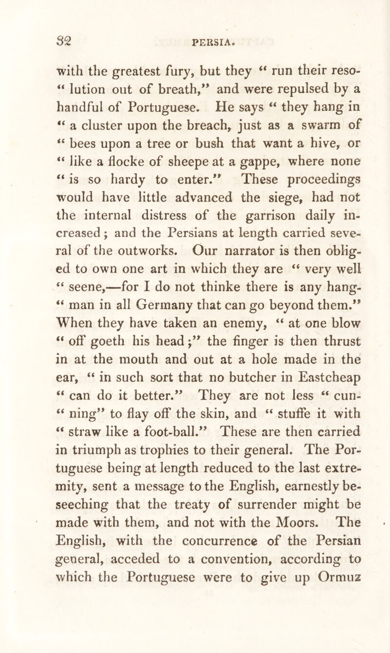 with the greatest fury, but they run their reso- “ lution out of breath,” and were repulsed by a handful of Portuguese. He says “ they hang in “ a cluster upon the breach, just as a swarm of “ bees upon a tree or bush that want a hive, or “ like a flocke of sheepe at a gappe, where none “ is so hardy to enter.” These proceedings would have little advanced the siege, had not the internal distress of the garrison daily in¬ creased ; and the Persians at length carried seve¬ ral of the outworks. Our narrator is then oblig¬ ed to own one art in which they are “ very well “ seene,—for I do not thinke there is any hang- “ man in all Germany that can go beyond them.” When they have taken an enemy, “ at one blow “ off goeth his head;” the finger is then thrust in at the mouth and out at a hole made in the ear, “ in such sort that no butcher in Eastcheap can do it better.” They are not less cun- “ ning” to flay off the skin, and “ stuflfe it with ‘‘ straw like a foot-ball.” These are then carried in triumph as trophies to their general. The Por¬ tuguese being at length reduced to the last extre¬ mity, sent a message to the English, earnestly be¬ seeching that the treaty of surrender might be made with them, and not with the Moors. The English, with the concurrence of the Persian general, acceded to a convention, according to which the Portuguese were to give up Ormuz