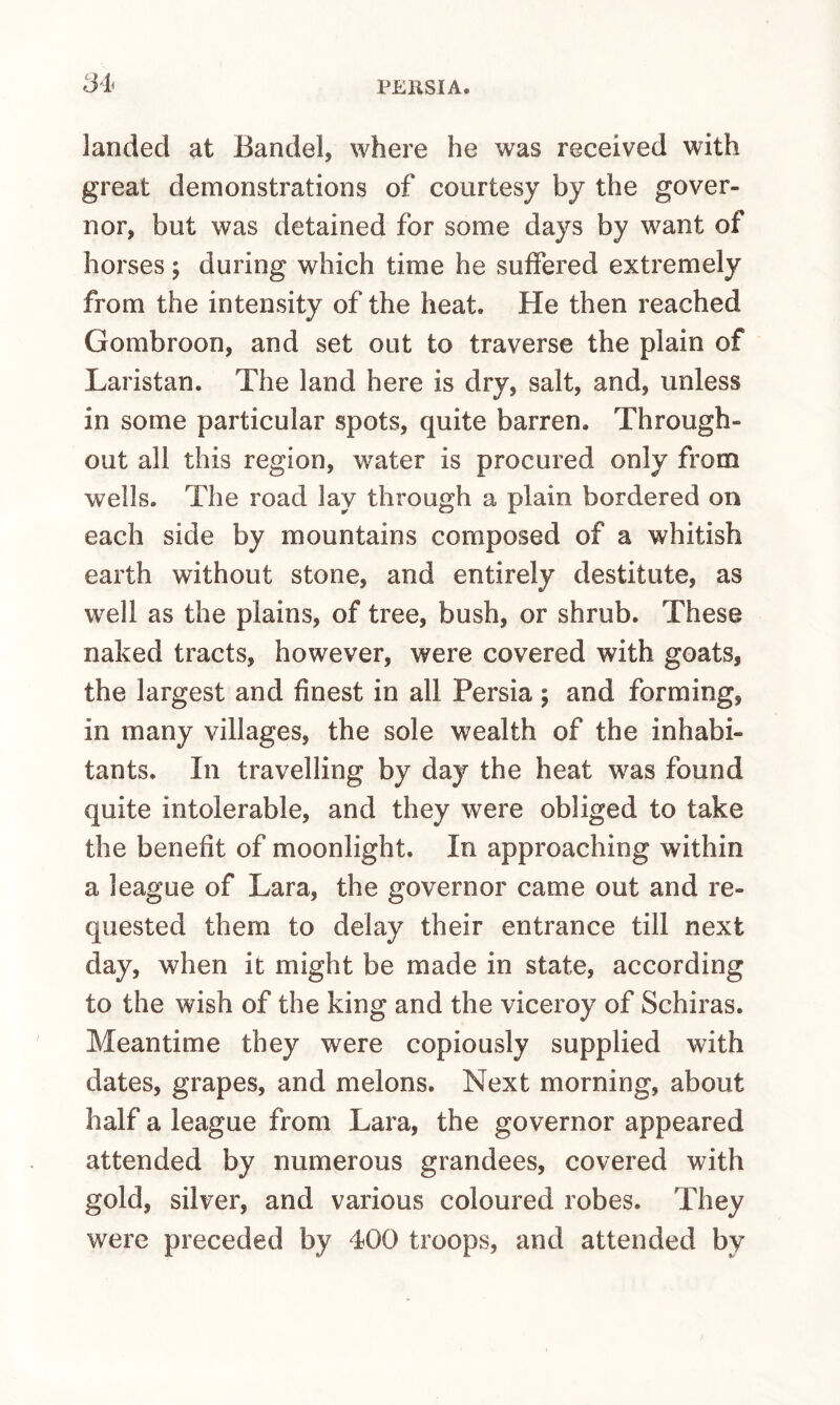 landed at Bandel, where he was received with great demonstrations of courtesy by the gover¬ nor, but was detained for some days by want of horses; during which time he suffered extremely from the intensity of the heat. He then reached Gombroon, and set out to traverse the plain of Laristan. The land here is dry, salt, and, unless in some particular spots, quite barren. Through¬ out all this region, water is procured only from wells. The road lay through a plain bordered on each side by mountains composed of a whitish earth without stone, and entirely destitute, as well as the plains, of tree, bush, or shrub. These naked tracts, however, were covered with goats, the largest and finest in all Persia; and forming, in many villages, the sole wealth of the inhabi¬ tants. In travelling by day the heat was found quite intolerable, and they were obliged to take the benefit of moonlight. In approaching within a league of Lara, the governor came out and re¬ quested them to delay their entrance till next day, when it might be made in state, according to the wish of the king and the viceroy of Schiras. Meantime they were copiously supplied with dates, grapes, and melons. Next morning, about half a league from Lara, the governor appeared attended by numerous grandees, covered with gold, silver, and various coloured robes. They were preceded by 400 troops, and attended by