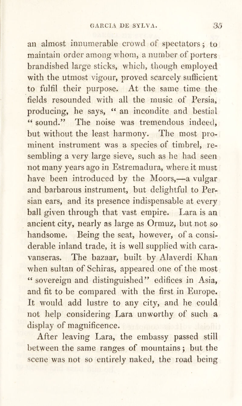 an almost innumerable crowd of spectators; to maintain order among whoiiij a number of porters brandished large sticks, which, though employed with the utmost vigour, proved scarcely sufficient to fulfil their purpose. At the same time the fields resounded with all the music of Persia, producing, he says, “ an incondite and bestial “ sound.” The noise was tremendous indeed, but without the least harmony. The most pro¬ minent instrument was a species of timbrel, re¬ sembling a very large sieve, such as he had seen not many years ago in Estremadura, where it must have been introduced by the Moors,—a vulgar and barbarous instrument, but delightful to Per¬ sian ears, and its presence indispensable at every ball given through that vast empire. Lara is an ancient city, nearly as large as Ormuz, but not so handsome. Being the seat, however, of a consi¬ derable inland trade, it is well supplied with cara- vanseras. The bazaar, built by Alaverdi Khan when sultan of Schiras, appeared one of the most “ sovereign and distinguished” edifices in Asia, and fit to be compared with the first in Europe. It would add lustre to any city, and he could not help considering Lara unworthy of such a display of magnificence. After leaving Lara, the embassy passed still between the same ranges of mountains; but the scene was not so entirely naked, the road being