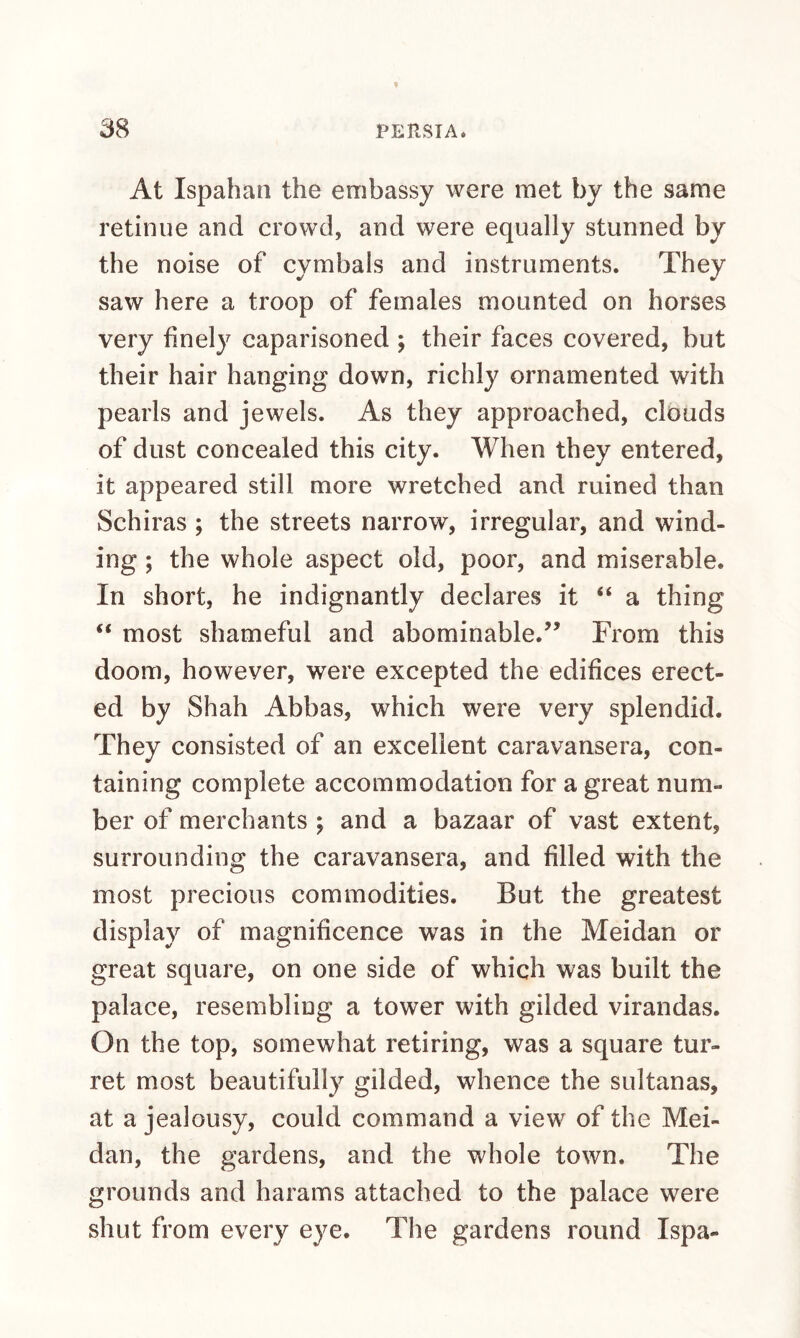 At Ispahan the embassy were met by the same retinue and crowd, and were equally stunned by the noise of cymbals and instruments. They saw here a troop of females mounted on horses very finely caparisoned ; their faces covered, but their hair hanging down, richly ornamented with pearls and jewels. As they approached, clouds of dust concealed this city. When they entered, it appeared still more wretched and ruined than Schiras ; the streets narrow, irregular, and wind¬ ing ; the whole aspect old, poor, and miserable. In short, he indignantly declares it “ a thing “ most shameful and abominable.” From this doom, however, were excepted the edifices erect¬ ed by Shah Abbas, which were very splendid. They consisted of an excellent caravansera, con¬ taining complete accommodation for a great num¬ ber of merchants ; and a bazaar of vast extent, surrounding the caravansera, and filled with the most precious commodities. But the greatest display of magnificence was in the Meidan or great square, on one side of which was built the palace, resembling a tower with gilded virandas. On the top, somewhat retiring, was a square tur¬ ret most beautifully gilded, whence the sultanas, at a jealousy, could command a view of the Mei¬ dan, the gardens, and the whole town. The grounds and harams attached to the palace were shut from every eye. The gardens round Ispa-