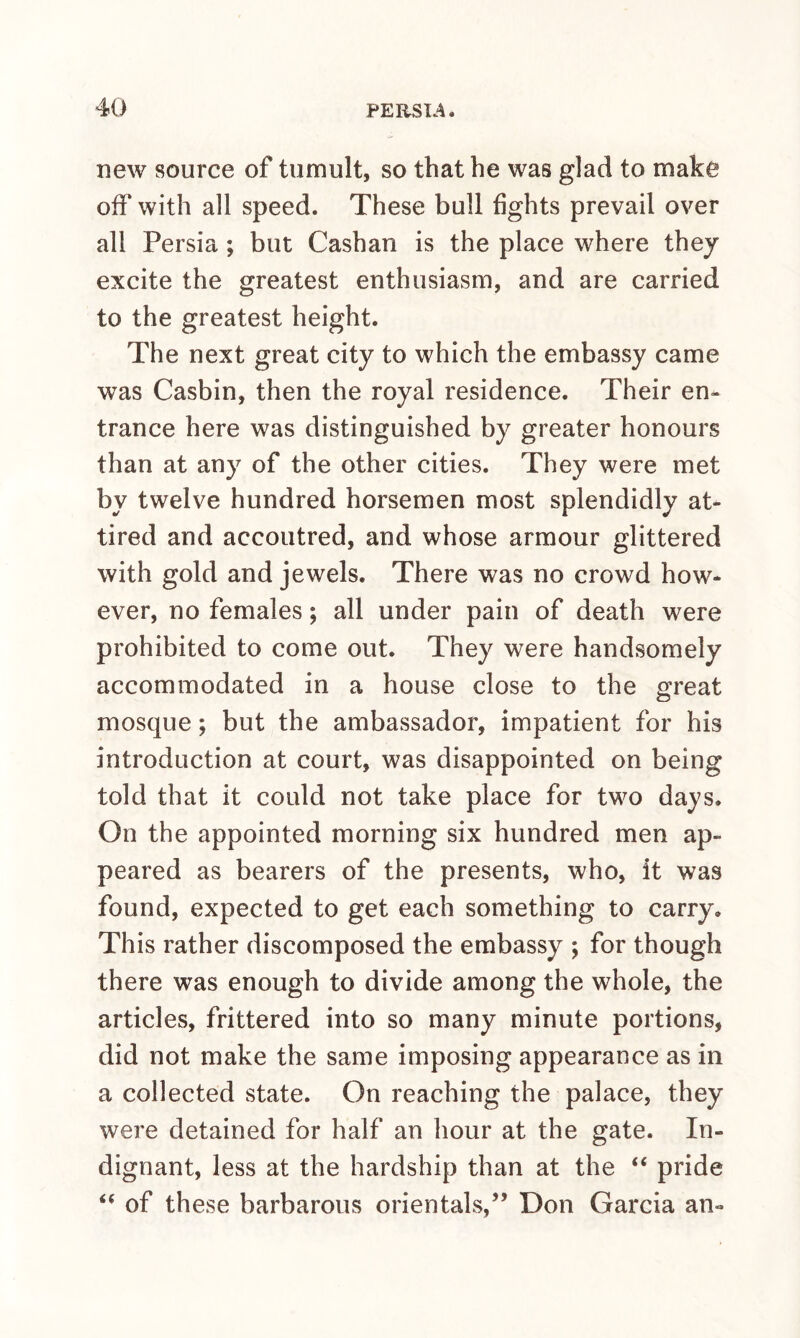 new source of tumult, so that he was glad to make off with all speed. These bull fights prevail over all Persia ; but Cashan is the place where they excite the greatest enthusiasm, and are carried to the greatest height. The next great city to which the embassy came was Casbin, then the royal residence. Their en¬ trance here was distinguished by greater honours than at any of the other cities. They were met by twelve hundred horsemen most splendidly at¬ tired and accoutred, and whose armour glittered with gold and jewels. There was no crowd how- ever, no females; all under pain of death were prohibited to come out. They were handsomely accommodated in a house close to the great mosque; but the ambassador, impatient for his introduction at court, was disappointed on being told that it could not take place for two days. On the appointed morning six hundred men ap¬ peared as bearers of the presents, who, it was found, expected to get each something to carry. This rather discomposed the embassy ; for though there was enough to divide among the whole, the articles, frittered into so many minute portions, did not make the same imposing appearance as in a collected state. On reaching the palace, they were detained for half an hour at the gate. In¬ dignant, less at the hardship than at the “ pride “ of these barbarous orientals,” Don Garcia an-